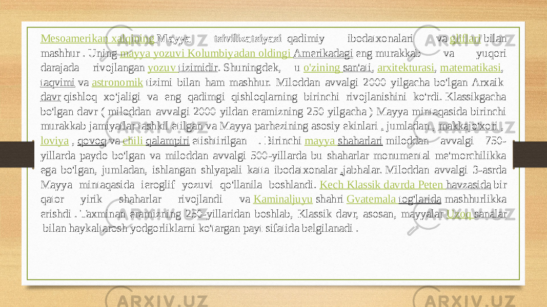 Mesoamerikan xalqining   Mayya tsivilizatsiyasi   qadimiy ibodatxonalari va  gliflari  bilan mashhur . Uning  mayya yozuvi   Kolumbiyadan oldingi   Amerikadagi  eng murakkab va yuqori darajada rivojlangan  yozuv tizimidir . Shuningdek, u  o&#39;zining san&#39;ati ,  arxitekturasi ,  matematikasi ,  taqvimi  va  astronomik  tizimi bilan ham mashhur. Miloddan avvalgi 2000 yilgacha bo&#39;lgan Arхaik  davr  qishloq xo&#39;jaligi va eng qadimgi qishloqlarning birinchi rivojlanishini ko&#39;rdi. Klassikgacha bo&#39;lgan davr ( miloddan  avvalgi 2000 yildan eramizning 250 yilgacha ) Mayya mintaqasida birinchi murakkab jamiyatlar tashkil etilgan va Mayya parhezining asosiy ekinlari  ,  jumladan ,  makkajo&#39;xori  ,  loviya  ,  qovoq  va  chili qalampiri  etishtirilgan . Birinchi  mayya shaharlari  miloddan avvalgi 750- yillarda paydo bo&#39;lgan va miloddan avvalgi 500-yillarda bu shaharlar monumental me&#39;morchilikka ega bo&#39;lgan, jumladan, ishlangan shlyapali katta ibodatxonalar  . jabhalar. Miloddan avvalgi 3-asrda Mayya mintaqasida ieroglif yozuvi qo&#39;llanila boshlandi.  Kech Klassik davrda Peten havzasida  bir qator yirik shaharlar rivojlandi va  Kaminaljuyu  shahri  Gvatemala tog&#39;larida  mashhurlikka erishdi . Taxminan eramizning 250-yillaridan boshlab, Klassik davr, asosan, mayyalar  Uzoq sanalar  bilan haykaltarosh yodgorliklarni ko&#39;targan payt sifatida belgilanadi .  