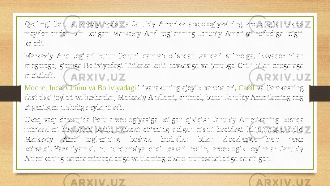 Qadimgi Peru an&#39;anaviy ravishda Janubiy Amerika arxeologiyasining arxeologik makro- maydonlaridan biri bo&#39;lgan Markaziy And tog&#39;larining Janubiy Amerika hududiga to&#39;g&#39;ri keladi. Markaziy And tog&#39;lari butun Peruni qamrab olishdan tashqari shimolga, Ekvador bilan chegaraga, g&#39;arbga Boliviyadagi Titikaka ko&#39;li havzasiga va janubga Chili bilan chegaraga cho&#39;ziladi. Moche , Inca , Chimu va Boliviyadagi Tivanakuning  ajoyib xarobalari,  Caral  va Parakasning dastlabki joylari va boshqalar, Markaziy Andlarni, ehtimol, butun Janubiy Amerikaning eng o&#39;rganilgan hududiga aylantiradi. Uzoq vaqt davomida Peru arxeologiyasiga bo&#39;lgan qiziqish Janubiy Amerikaning boshqa mintaqalari hisobidan bo&#39;lib, nafaqat qit&#39;aning qolgan qismi haqidagi bilimimizga, balki Markaziy And tog&#39;larining boshqa hududlar bilan aloqalariga ham ta&#39;sir ko&#39;rsatdi. Yaxshiyamki, bu tendentsiya endi teskari bo&#39;lib, arxeologik loyihalar Janubiy Amerikaning barcha mintaqalariga va ularning o&#39;zaro munosabatlariga qaratilgan. 