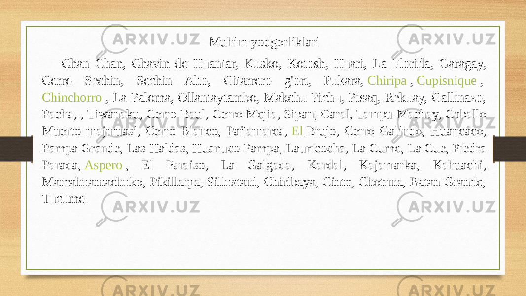 Muhim yodgorliklari Chan Chan, Chavin de Huantar, Kusko, Kotosh, Huari, La Florida, Garagay, Cerro Sechin, Sechin Alto, Gitarrero g&#39;ori, Pukara,  Chiripa  ,  Cupisnique  ,  Chinchorro  , La Paloma, Ollantaytambo, Makchu Pichu, Pisaq, Rekuay, Gallinazo, Pacha, , Tiwanaku, Cerro Baul, Cerro Mejia, Sipan, Caral, Tampu Machay, Caballo Muerto majmuasi, Cerro Blanco, Pañamarca,  El Brujo , Cerro Galindo, Huancaco, Pampa Grande, Las Haldas, Huanuco Pampa, Lauricocha, La Cume, La Cue, Piedra Parada,  Aspero  , El Paraiso, La Galgada, Kardal, Kajamarka, Kahuachi, Marcahuamachuko, Pikillaqta, Sillustani, Chiribaya, Cinto, Chotuna, Batan Grande, Tucume. 