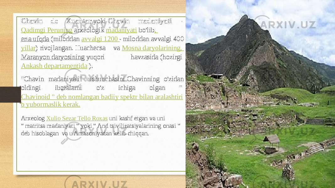 Chavin de Xuantar  yoki  Chavin madaniyati -  Qadimgi Peruning  arxeologik  madaniyati  bo&#39;lib ,  erta ufqda  (miloddan  avvalgi 1200  -  miloddan avvalgi 400 yillar ) rivojlangan. Huachecsa va  Mosna daryolarining,  Maranyon daryosining  yuqori havzasida (hozirgi  Ankash departamentida  ). &#34;Chavin madaniyati&#34; tushunchasini Chavinning o&#39;zidan oldingi iboralarni o&#39;z ichiga olgan &#34;  Chavinoid &#34; deb nomlangan badiiy spektr bilan aralashtiri b yubormaslik kerak. Arxeolog  Xulio Sezar Tello Roxas  uni kashf etgan va uni &#34; matritsa madaniyati &#34; yoki &#34; And tsivilizatsiyalarining onasi &#34; deb hisoblagan  va u Amazoniyadan kelib chiqqan.  