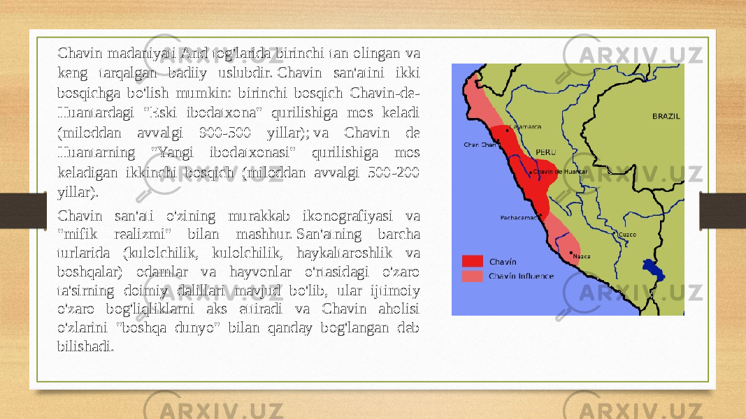 Chavin madaniyati And tog&#39;larida birinchi tan olingan va keng tarqalgan badiiy uslubdir. Chavin san&#39;atini ikki bosqichga bo&#39;lish mumkin: birinchi bosqich Chavin-de- Huantardagi &#34;Eski ibodatxona&#34; qurilishiga mos keladi (miloddan avvalgi 900-500 yillar); va Chavin de Huantarning &#34;Yangi ibodatxonasi&#34; qurilishiga mos keladigan ikkinchi bosqich (miloddan avvalgi 500-200 yillar). Chavin san&#39;ati o&#39;zining murakkab ikonografiyasi va &#34;mifik realizmi&#34; bilan mashhur. San&#39;atning barcha turlarida (kulolchilik, kulolchilik, haykaltaroshlik va boshqalar) odamlar va hayvonlar o&#39;rtasidagi o&#39;zaro ta&#39;sirning doimiy dalillari mavjud bo&#39;lib, ular ijtimoiy o&#39;zaro bog&#39;liqliklarni aks ettiradi va Chavin aholisi o&#39;zlarini &#34;boshqa dunyo&#34; bilan qanday bog&#39;langan deb bilishadi.  