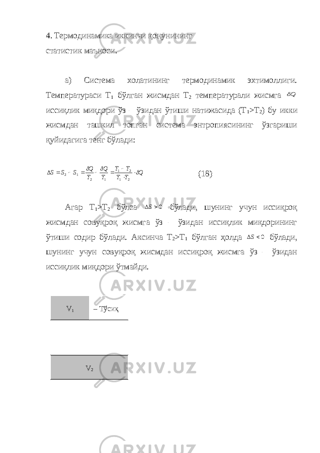 4. Термодинамика иккинчи қонунининг статистик маъноси. а) Система холатининг термодинамик эхтимоллиги. Температураси Т 1 бўлган жисмдан Т 2 температурали жисмга Q иссиқлик миқдори ўз – ўзидан ўтиши натижасида (Т 1 >Т 2 ) бу икки жисмдан ташкил топган система энтропиясининг ўзгариши қуйидагига тенг бўлади: Q T T T T T Q T Q S S S             2 1 2 1 1 2 1 2 (18) Агар Т 1 >Т 2 бўлса 0 S бўлади, шунинг учун иссиқроқ жисмдан совуқроқ жисмга ўз – ўзидан иссиқлик миқдорининг ўтиши содир бўлади. Аксинча Т 2 >Т 1 бўлган ҳолда 0 S бўлади, шунинг учун совуқроқ жисмдан иссиқроқ жисмга ўз – ўзидан иссиқлик миқдори ўтмайди. V 1 – Тўсиқ V 2 