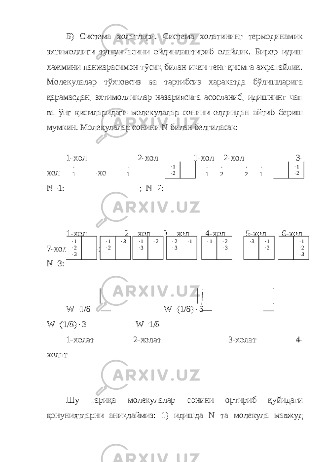 Б) Система холатлари. Система холатининг термодинамик эхтимоллиги тушунчасини ойдинлаштириб олайлик. Бирор идиш хажмини панжарасимон тўсиқ билан икки тенг қисмга ажратайлик. Молекулалар тўхтовсиз ва тартибсиз харакатда бўлишларига қарамасдан, эхтимолликлар назариясига асосланиб, идишнинг чап ва ўнг қисмларидаги молекулалар сонини олдиндан айтиб бериш мумкин. Молекулалар сонини N билан белгиласак: 1- хол 2-хол 1-хол 2-хол 3- хол 4-хол N =1: ; N =2: 1-хол 2 – хол 3 – хол 4-хол -хол 6-хол 7-хол 8-хол N =3: W=1/8 W=(1/8)  3 W=(1/8)  3 W =1/8 1-холат 2-холат 3-холат 4- холат Шу тариқа молекулалар сонини ортириб қуйидаги қонуниятларни аниқлаймиз: 1) идишда N та молекула мавжуд  1  1  1  2  1  2  2  1  1  2  1  2  3  1  2  3  1  3  2  2  3  1  1  2  3  3  1  2  1  2  3 