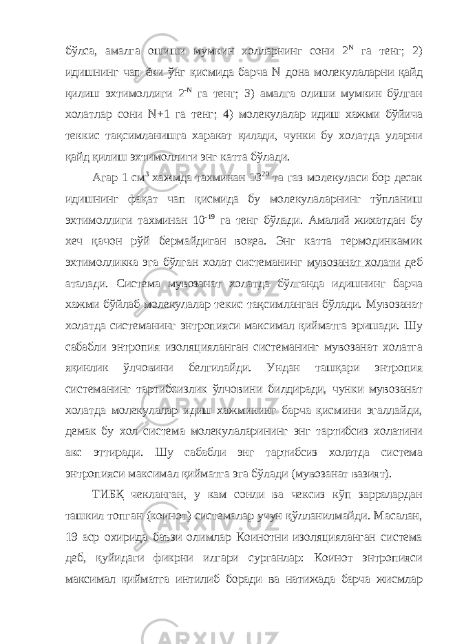 бўлса, амалга ошиши мумкин холларнинг сони 2 N га тенг; 2) идишнинг чап ёки ўнг қисмида барча N дона молекулаларни қайд қилиш эхтимоллиги 2 -N га тенг; 3) амалга олиши мумкин бўлган холатлар сони N+1 га тенг; 4) молекулалар идиш хажми бўйича теккис тақсимланишга харакат қилади, чунки бу холатда уларни қайд қилиш эхтимоллиги энг катта бўлади. Агар 1 см 3 хажмда тахминан 10 20 та газ молекуласи бор десак идишнинг фақат чап қисмида бу молекулаларнинг тўпланиш эхтимоллиги тахминан 10 -19 га тенг бўлади. Амалий жихатдан бу хеч қачон рўй бермайдиган воқеа. Энг катта термодинкамик эхтимолликка эга бўлган холат системанинг мувозанат холати деб аталади. Система мувозанат холатда бўлганда идишнинг барча хажми бўйлаб молекулалар текис тақсимланган бўлади. Мувозанат холатда системанинг энтропияси максимал қийматга эришади. Шу сабабли энтропия изоляцияланган системанинг мувозанат холатга яқинлик ўлчовини белгилайди. Ундан ташқари энтропия системанинг тартибсизлик ўлчовини билдиради, чунки мувозанат холатда молекулалар идиш хажмининг барча қисмини эгаллайди, демак бу хол система молекулаларининг энг тартибсиз холатини акс эттиради. Шу сабабли энг тартибсиз холатда система энтропияси максимал қийматга эга бўлади (мувозанат вазият). ТИБҚ чекланган, у кам сонли ва чексиз кўп зарралардан ташкил топган (коинот) системалар учун қўлланилмайди. Масалан, 19 аср охирида баъзи олимлар Коинотни изоляцияланган система деб, қуйидаги фикрни илгари сурганлар: Коинот энтропияси максимал қийматга интилиб боради ва натижада барча жисмлар 