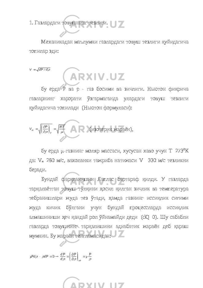 1. Газлардаги товушнинг тезлиги. Механикадан маълумки газлардаги товуш тезлиги қуйидагича топилар эди:d dP V /  бу ерда P ва  - газ босими ва зичлиги. Ньютон фикрича газларнинг харорати ўзгармаганда улардаги товуш тезлиги қуйидагича топилади (Ньютон формуласи):   RT P V T H         (изотерик жараён), бу ерда  -газнинг моляр массаси, хусусан хаво учун Т =273 0 К да: V н =280 м/с, вахоланки тажриба натижаси V =330 м/с тезликни беради. Бундай фарқланишни Лаплас бартараф қилди. У газларда тарқалаётган товуш тўлқини ҳосил қилган зичлик ва температура тебранишлари жуда тез ўтади, ҳамда газнинг иссиқлик сиғими жуда кичик бўлгани учун бундай процессларда иссиқлик алмашиниши ҳеч қандай рол ўйнамайди деди (dQ=0). Шу сабабли газларда товушнинг тарқалишини адиабатик жараён деб қараш мумкин. Бу жараён тенгламасидан:       P P d dP dP Pd ад              0 