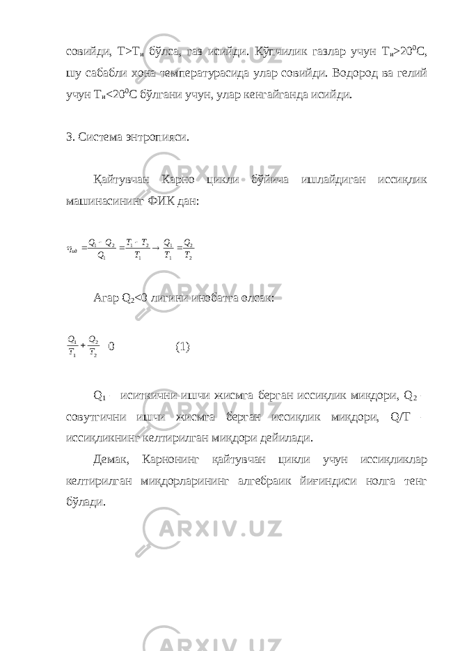 совийди, Т>Т и бўлса, газ исийди. Кўпчилик газлар учун T и >20 0 С, шу сабабли хона температурасида улар совийди. Водород ва гелий учун T и <20 0 С бўлгани учун, улар кенгайганда исийди. 3. Система энтропияси. Қайтувчан Карно цикли бўйича ишлайдиган иссиқлик машинасининг ФИК дан:2 2 1 1 1 2 1 1 2 1 T Q T Q T T T Q Q Q ид        Агар Q 2 <0 лигини инобатга олсак: 2 2 1 1 T Q T Q  =0 (1) Q 1 – иситкични ишчи жисмга берган иссиқлик миқдори, Q 2 – совутгични ишчи жисмга берган иссиқлик миқдори, Q/Т – иссиқликнинг келтирилган миқдори дейилади. Демак, Карнонинг қайтувчан цикли учун иссиқликлар келтирилган миқдорларининг алгебраик йиғиндиси нолга тенг бўлади. 