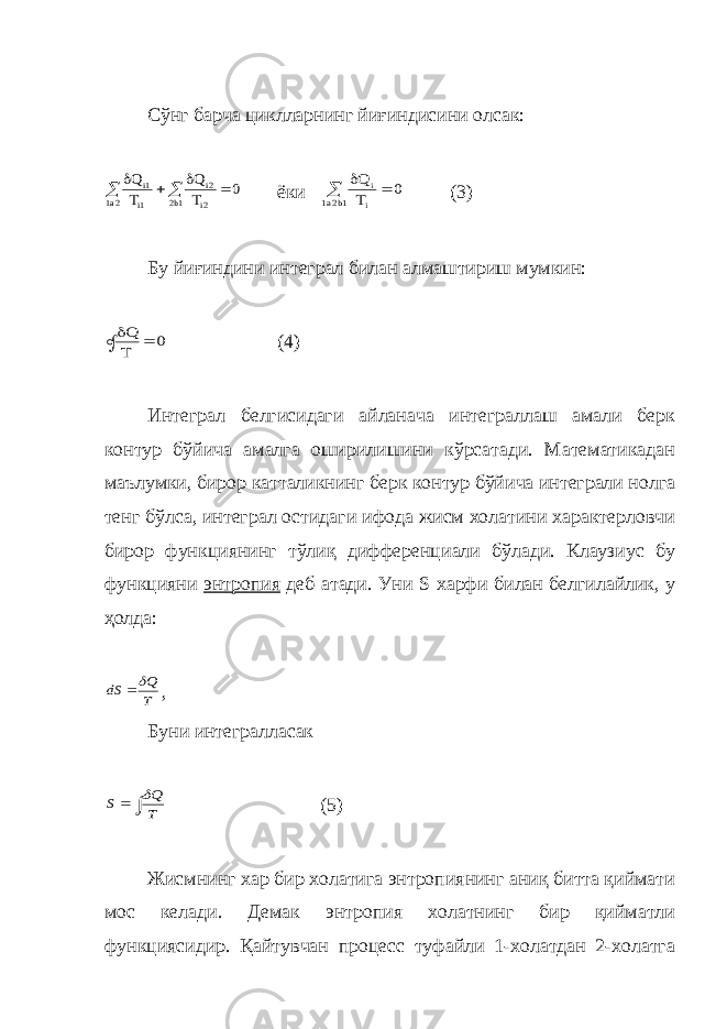 Сўнг барча циклларнинг йиғиндисини олсак:0 T Q T Q 1b2 2i 2i 2a1 1i 1i       ёки 0 T Q 1b2a1 i i   (3) Бу йиғиндини интеграл билан алмаштириш мумкин: 0 T Q    (4) Интеграл белгисидаги айланача интеграллаш амали берк контур бўйича амалга оширилишини кўрсатади. Математикадан маълумки, бирор катталикнинг берк контур бўйича интеграли нолга тенг бўлса, интеграл остидаги ифода жисм холатини характерловчи бирор функциянинг тўлиқ дифференциали бўлади. Клаузиус бу функцияни энтропия деб атади. Уни S харфи билан белгилайлик, у ҳолда: T Q dS   , Буни интегралласак   T Q S  (5) Жисмнинг хар бир холатига энтропиянинг аниқ битта қиймати мос келади. Демак энтропия холатнинг бир қийматли функциясидир. Қайтувчан процесс туфайли 1-холатдан 2-холатга 