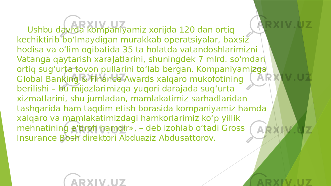  Ushbu davrda kompaniyamiz xorijda 120 dan ortiq kechiktirib bo‘lmaydigan murakkab operatsiyalar, baxsiz hodisa va o‘lim oqibatida 35 ta holatda vatandoshlarimizni Vatanga qaytarish xarajatlarini, shuningdek 7 mlrd. so‘mdan ortiq sug‘urta tovon pullarini to‘lab bergan. Kompaniyamizga Global Banking & Finance Awards xalqaro mukofotining berilishi – bu mijozlarimizga yuqori darajada sug‘urta xizmatlarini, shu jumladan, mamlakatimiz sarhadlaridan tashqarida ham taqdim etish borasida kompaniyamiz hamda xalqaro va mamlakatimizdagi hamkorlarimiz ko‘p yillik mehnatining e&#39;tirofi hamdir», – deb izohlab o‘tadi Gross Insurance Bosh direktori Abduaziz Abdusattorov. 