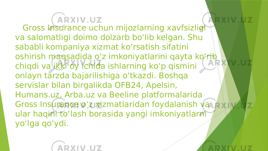  Gross Insurance uchun mijozlarning xavfsizligi va salomatligi doimo dolzarb bo‘lib kelgan. Shu sababli kompaniya xizmat ko‘rsatish sifatini oshirish maqsadida o‘z imkoniyatlarini qayta ko‘rib chiqdi va ikki oy ichida ishlarning ko‘p qismini onlayn tarzda bajarilishiga o‘tkazdi. Boshqa servislar bilan birgalikda OFB24, Apelsin, Humans.uz, Arba.uz va Beeline platformalarida Gross Insurance o‘z xizmatlaridan foydalanish va ular haqini to‘lash borasida yangi imkoniyatlarni yo‘lga qo‘ydi. 