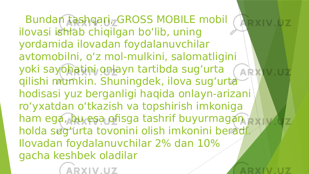  Bundan tashqari, GROSS MOBILE mobil ilovasi ishlab chiqilgan bo‘lib, uning yordamida ilovadan foydalanuvchilar avtomobilni, o‘z mol-mulkini, salomatligini yoki sayohatini onlayn tartibda sug‘urta qilishi mumkin. Shuningdek, ilova sug‘urta hodisasi yuz berganligi haqida onlayn-arizani ro‘yxatdan o‘tkazish va topshirish imkoniga ham ega, bu esa ofisga tashrif buyurmagan holda sug‘urta tovonini olish imkonini beradi. Ilovadan foydalanuvchilar 2% dan 10% gacha keshbek oladilar 