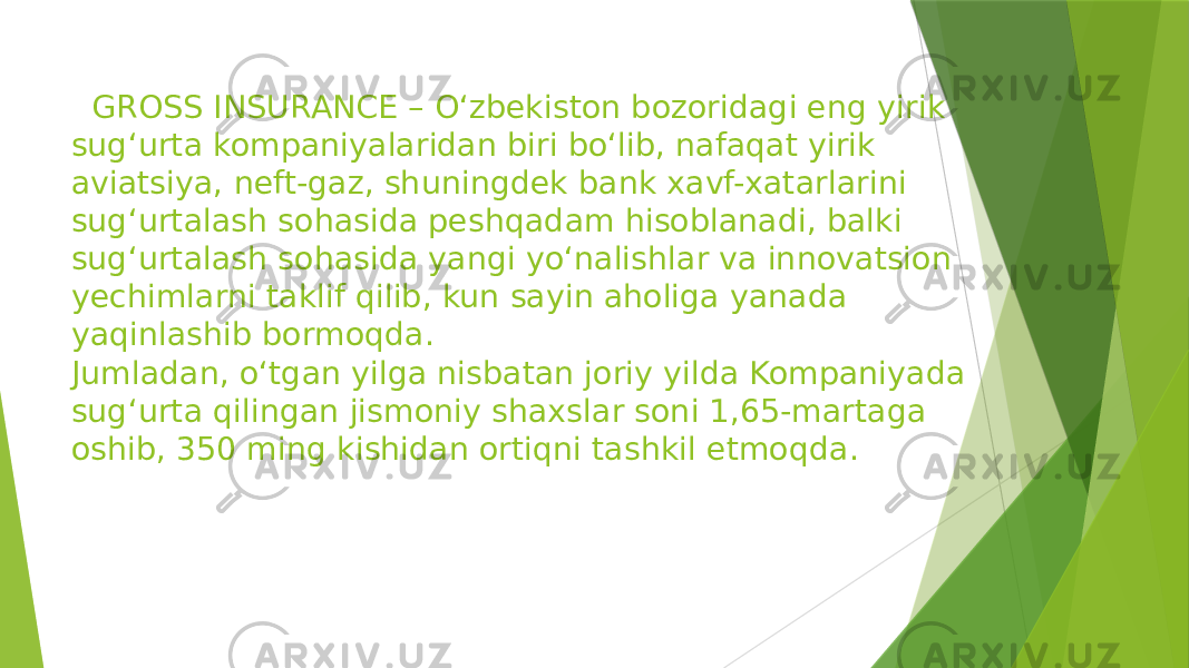  GROSS INSURANCE – O‘zbekiston bozoridagi eng yirik sug‘urta kompaniyalaridan biri bo‘lib, nafaqat yirik aviatsiya, neft-gaz, shuningdek bank xavf-xatarlarini sug‘urtalash sohasida peshqadam hisoblanadi, balki sug‘urtalash sohasida yangi yo‘nalishlar va innovatsion yechimlarni taklif qilib, kun sayin aholiga yanada yaqinlashib bormoqda. Jumladan, o‘tgan yilga nisbatan joriy yilda Kompaniyada sug‘urta qilingan jismoniy shaxslar soni 1,65-martaga oshib, 350 ming kishidan ortiqni tashkil etmoqda. 