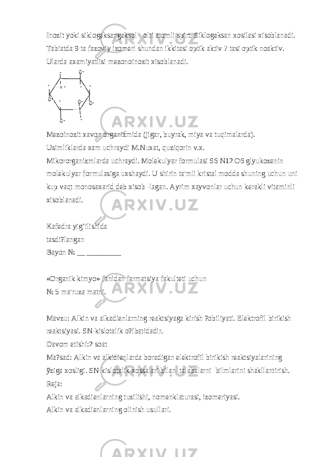 Inozit yoki siklog е ksang е ksol - olti atomli spirt. Siklog е ksan xosilasi xisoblanadi. Tabiatda 9 ta fazoviy izom е ri shundan ikkitasi optik aktiv 7 tasi optik noaktiv. Ularda axamiyatlisi mеzonoinozit xisoblanadi. О ОНОН Н Н НОН ОН НН Н ОН Н M е zoinozit xavon organizmida (jigar, buyrak, miya va tuqimalarda). Usimliklarda xam uchraydi M.Nuxat, quziqorin v.x. Mikororganizmlarda uchraydi. Mol е kulyar formulasi S6 N12 O6 glyukoz е nin mol е kulyar formulasiga uxshaydi. U shirin ta&#39;mli kristal modda shuning uchun uni kup vaqt monosaxarid d е b xisob -lagan. Ayrim xayvonlar uchun k е rakli vitaminli xisoblanadi. Kaf е dra yig’ilishida tasdi?langan Bayon № __ _________ «Organik kimyo» fanidan farmatsiya fakult е ti uchun № 5 ma&#39;ruza matni. Mavzu: Alkin va alkadi е nlarning r е aktsiyaga kirish ?obiliyati. El е ktrofil birikish r е aktsiyasi. SN-kislotalik o?ibatidadir. Davom etishi:2 soat Ma?sad: Alkin va alkidi е nlarda boradigan el е ktrofil birikish r е aktsiyalarining ў ziga xosligi. SN-kislotalik xossalari bilan talabalarni bilmlarini shakllantirish. R е ja: Alkin va alkadi е nlarning tuzilishi, nom е nklaturasi, izom е riyasi. Alkin va alkadi е nlarning olinish usullari. 