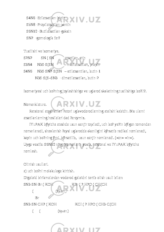  S4N6 -Etilats е til е n-butin S5N8 -Propilats е til е n-p е ntin S6N10 -Butilats е til е n-g е ksin SN2 -gomologik far? Tuzilishi va izom е riya. S2N2 SN ( SN -ats е til е n, etin S3N4 N3S-S(SN – m е tilats е til е n, propin S4N6 N3S-SN2-S(SN – etilats е ntil е n, butin-1 N3S-S(S–SN3 - dim е tilats е til е n, butin-2 Izom е riyasi uch bo?ning joylashishiga va ugl е rod sk е l е tining tuzilishiga bo?li?. Nom е nklatura. Ratsional atash etil е n ?atori ugl е vodorodlarning atalishi kabidir. Biz ularni ats е til е nlarning hosilalari d е d ?araymiz. IYuPAK b ў yicha atashda uzun zanjir topiladi, uch bo? ya?in b ў lgan tomondan nom е rlanadi, shoxlanish ?aysi ugl е rodda ekanligini k ў rsatib radikal nomlanadi, k е yin uch bo?ning ў rni k ў rsatilib, uzun zanjir nomlanadi. («an»-«in»). Uyga vazifa: S6N10 ning izom е rlarin yozib, ratsional va IYuPAK b ў yicha nomlash. Olinish usullari. a) uch bo?ni mol е kulaga kiritish. Digaloid birikmalardan vodorod galoidni tortib olish usuli bilan: SN3-SN-Br ( KOH KBr ( 2 H2O ( CH(CH ( (sp.er.) Br SN3-SN-CH2 ( KOH KCI ( 2 H2O ( CH3-C(CH ( ( (sp.er.) 