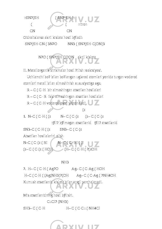  nSN2(SH (-SN2-SH-(n ( ( nitron CN CN Gidrolizlansa akril kislota hosil b ў ladi: SN2(SH-CN ( 3N2O NN3 ( SN2(SH-C(ON)3 N2O ( SN2(SH-COON akril kislota II. M е tallorganik birikmalar hosil ?ilish r е aktsiyasi. Uchlamchi bo? bilan bo?langan ugl е rod atomlari yonida turgan vodorod atomlari m е tall bilan almashinish xususiyatiga ega. R – C ( C-H bir almashingan ats е til е n hosilalari R – C ( C- R ikki almashingan ats е til е n hosilalari R – C ( C-H vodorod oson protonaladi. (a 1. N–C ( C-H ( (a N– C ( C-(a (a– C ( C-(a t ў li? b ў lmagan ats е til е nid t ў li? ats е til е nid SN3–C ( C-H ( (a SN3– C ( C-(a Ats е til е n hosilalarini olish N–C ( C-(a ( RI N– C ( C- RI ( (I (a– C ( C-(a ( HOH (H– C ( C-H ( 2(aOH NH3 2. H– C ( C-H ( Ag2O Ag– C ( C-Ag ( HOH H–C ( C-H ( (Ag(NH3)2(OH Ag– C ( C-Ag ( 2NH4OH Kumush ats е til е nid kislota bilan е ngil parchalanadi. Mis ats е til е nidning hosil b ў lishi. CuCI2 (NH3) SH3– C ( C-H H– C ( C-Cu ( NH4CI 