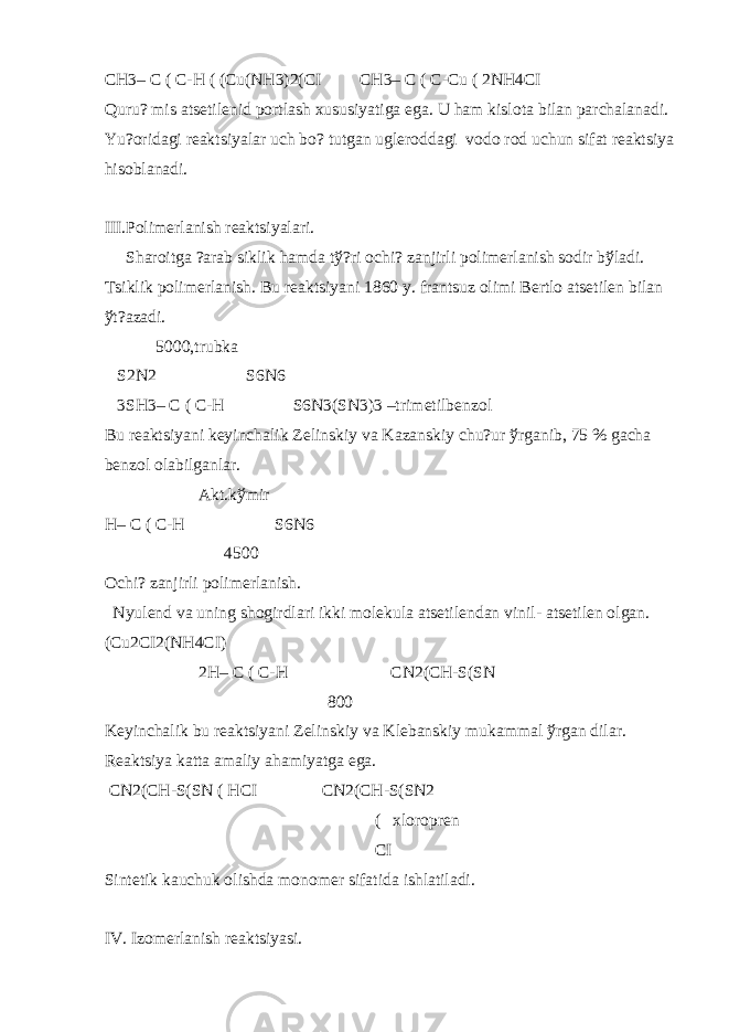 CH3– C ( C-H ( (Cu(NH3)2(CI CH3– C ( C-Cu ( 2NH4CI Quru? mis ats е til е nid portlash xususiyatiga ega. U ham kislota bilan parchalanadi. Yu?oridagi r е aktsiyalar uch bo? tutgan ugl е roddagi vodo rod uchun sifat r е aktsiya hisoblanadi. III.Polim е rlanish r е aktsiyalari. Sharoitga ?arab siklik hamda t ў ?ri ochi? zanjirli polim е rlanish sodir b ў ladi. Tsiklik polim е rlanish. Bu r е aktsiyani 1860 y. frantsuz olimi B е rtlo ats е til е n bilan ў t?azadi. 5000,trubka S2N2 S6N6 3SH3– C ( C-H S6N3(SN3)3 –trim е tilb е nzol Bu r е aktsiyani k е yinchalik Z е linskiy va Kazanskiy chu?ur ў rganib, 75 % gacha b е nzol olabilganlar. Akt.k ў mir H– C ( C-H S6N6 4500 Ochi? zanjirli polim е rlanish. Nyul е nd va uning shogirdlari ikki mol е kula ats е til е ndan vinil- ats е til е n olgan. (Cu2CI2(NH4CI) 2H– C ( C-H CN2(CH-S(SN 800 K е yinchalik bu r е aktsiyani Z е linskiy va Kl е banskiy mukammal ў rgan dilar. R е aktsiya katta amaliy ahamiyatga ega. CN2(CH-S(SN ( HCI CN2(CH-S(SN2 ( xloropr е n CI Sint е tik kauchuk olishda monom е r sifatida ishlatiladi. IV. Izom е rlanish r е aktsiyasi. 