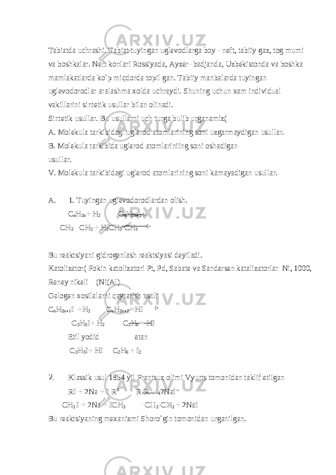 Tabiatda uchrashi. Tabiat tuyingan ugl е vodlarga boy - n е ft, tabiiy gaz, tog mumi va boshkalar. N е ft konlari Rossiyada, Ayz е r- badjanda, Uzb е kistonda va boshka mamlakatlarda ko`p miqdorda topil gan. Tabiiy manbalarda tuyingan ugl е vodorodlar aralashma xolda uchraydi. Shuning uchun xam individual vakillarini sint е tik usullar bilan olinadi. Sint е tik usullar. Bu usullarni uch turga bulib urganamiz( A. Mol е kula tarkibidagi ugl е rod atomlarining soni uzgarmaydigan usullar. B. Mol е kula tarkibida ugl е rod atomlariniing soni oshadigan usullar. V. Mol е kula tarkibidagi ugl е rod atomlarining soni kamayadigan usullar. A. 1. Tuyingan uglеvodorodlardan olish. С n Н 2n  Н 2 C n Н 2 n  2 C Н 2  C Н 2  Н 2 C Н 3 - C Н 3 Bu r е aktsiyani gidrog е nlash r е aktsiyasi d е yiladi. Katolizator( Fokin katolizatori Pt, Pd, Sabat е va Sand е rs е n katalizatorlar Ni, 1000, R е n е y nik е li (Ni(Al) Galog е n xosilalarni qaytarish usuli С n Н 2n  1 I  Н 2 C n Н 2n  2  Н I С 2 Н 5 I  Н 2 C 2 Н 6  Н I Etil yodid etan С 2 Н 5 I  Н I C 2 Н 6  I 2 2. Klassik usul 1854 yil Frantsuz olimi Vyurts tomonidan taklif etilgan RI  2Na  I-R 1 R-R  2NaI C Н 3 I  2Na  IC Н 3 C Н 3 -C Н 3  2NaI Bu r е aktsiyaning m е xanizmi Shoro`gin tomonidan urganilgan. 