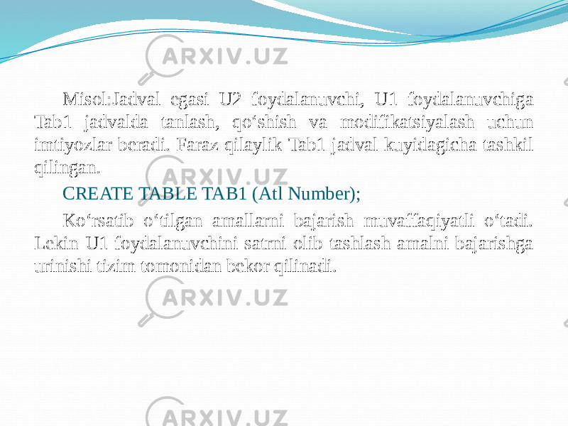 Misol:Jadval egasi U2 foydalanuvchi, U1 foydalanuvchiga Tab1 jadvalda tanlash, qo‘shish va modifikatsiyalash uchun imtiyozlar bеradi. Faraz qilaylik Tab1 jadval kuyidagicha tashkil qilingan. CREATE TABLE TAB1 (Atl Number); Ko‘rsatib o‘tilgan amallarni bajarish muvaffaqiyatli o‘tadi. Lеkin U1 foydalanuvchini satrni olib tashlash amalni bajarishga urinishi tizim tomonidan bеkor qilinadi.   