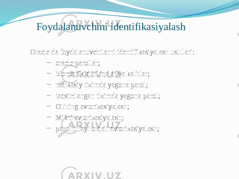 Foydalanuvchini identifikasiyalash Oracle da foydalanuvchilarni identifikasiyalash usullari: – oracle parollar; – biometrik qurilmalar va kalitlar; – markasiy tizimda yagona parol; – taqsimlangan tizimda yagona parol; – OTning avtorizasiyalash; – MBni avtorizasiyalash; – parolni fayl orqali avtorizasiyalash; 