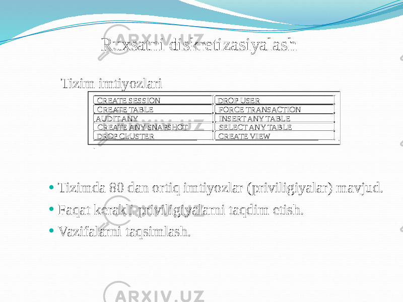 Ruxsatni diskretizasiyalash • Tizimda 80 dan ortiq imtiyozlar (priviligiyalar) mavjud. • Faqat kerakli priviligiyalarni taqdim etish. • Vazifalarni taqsimlash. CREATE SESSION DROP USER CREATE TABLE FORCE TRANSACTION AUDIT ANY INSERT ANY TABLE CREATE ANY SNAPSHOT SELECT ANY TABLE DROP CLUSTER CREATE VIEWTizim imtiyozlari 