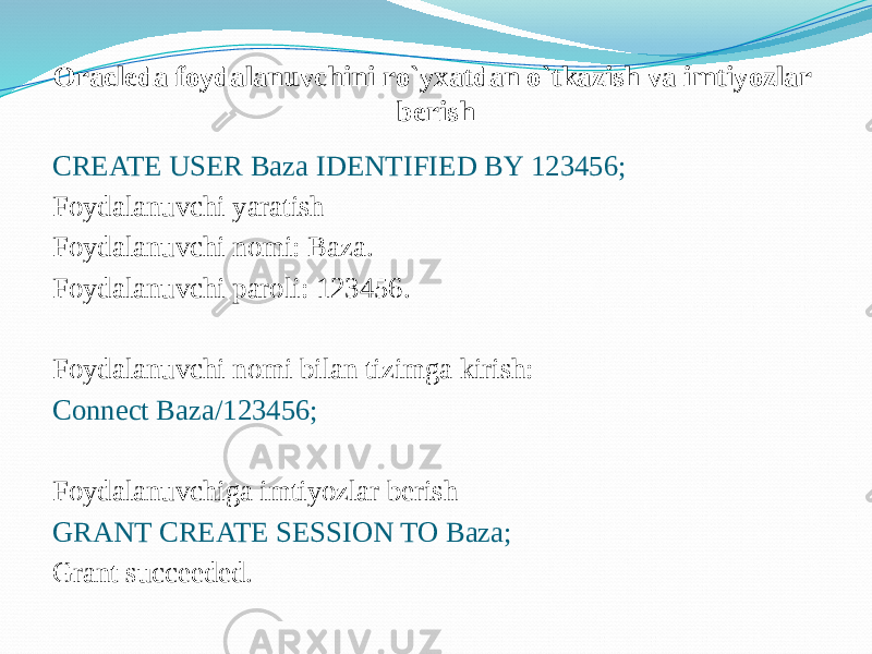 Oracleda foydalanuvchini ro`yxatdan o`tkazish va imtiyozlar berish CREATE USER Baza IDENTIFIED BY 123456; Foydalanuvchi yaratish Foydalanuvchi nomi: Baza. Foydalanuvchi paroli: 123456. Foydalanuvchi nomi bilan tizimga kirish: Connect Baza/123456; Foydalanuvchiga imtiyozlar berish GRANT CREATE SESSION TO Baza; Grant succeeded. 