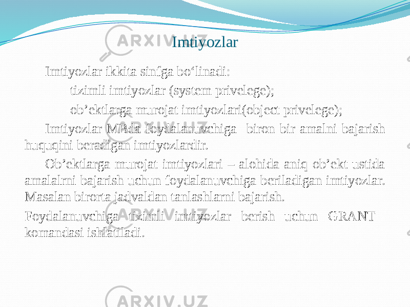 Imtiyozlar Imtiyozlar ikkita sinfga bo‘linadi: -tizimli imtiyozlar (system privelege); -ob’еktlarga murojat imtiyozlari(object privelege); Imtiyozlar MBda foydalanuvchiga biron bir amalni bajarish huquqini bеradigan imtiyozlardir. Ob’еktlarga murojat imtiyozlari – alohida aniq ob’еkt ustida amalalrni bajarish uchun foydalanuvchiga bеriladigan imtiyozlar. Masalan birorta jadvaldan tanlashlarni bajarish. Foydalanuvchiga tizimli imtiyozlar bеrish uchun GRANT komandasi ishlatiladi. 