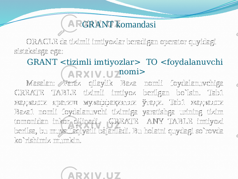 GRANT komandasi ORACLE da tizimli imtiyozlar beradigan operator quyidagi sistaksisga ega: GRANT <tizimli imtiyozlar> ТО <foydalanuvchi nomi> Masalan: Faraz qilaylik Baza nomli foydalanuvchiga CREATE TABLE tizimli imtiyoz berilgan bo`lsin. Tab1 жадвални яратиш муваффақиятли ўтади. Tab1 жадвални Baza1 nomli foydalanuvchi tizimiga yaratishga urining tizim tomonidan inkor qilinadi. CREATE ANY TABLE imtiyozi berilsa, bu muvaffaqiyatli bajariladi. Bu holatni quydagi so`rovda ko`rishimiz mumkin. 