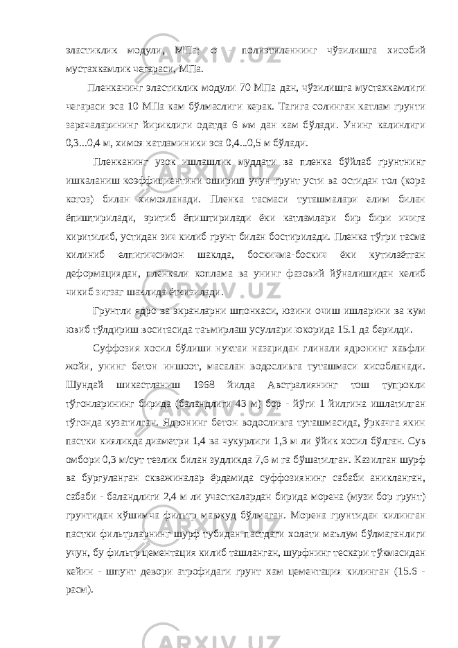 эластиклик модули, МПа;  - полиэтиленнинг ч ў зилишга хисобий мустахкамлик чегараси, МПа. Пленканинг эластиклик модули 70 МПа дан, ч ў зилишга мустахкамлиги чегараси эса 10 МПа кам б ў лмаслиги керак. Тагига солинган катлам грунти зарачаларининг йириклиги одатда 6 мм дан кам б ў лади. Унинг калинлиги 0,3...0,4 м, химоя катламиники эса 0,4...0,5 м б ў лади. Пленканинг узок ишлашлик муддати ва пленка б ў йлаб грунтнинг ишкаланиш коэффициентини ошириш учун грунт усти ва остидан тол (кора когоз) билан химояланади. Пленка тасмаси туташмалари елим билан ёпиштирилади, эритиб ёпиштирилади ёки катламлари бир бири ичига киритилиб, устидан зич килиб грунт билан бостирилади. Пленка т ў гри тасма килиниб елпигичсимон шаклда, боскичма-боскич ёки кутилаётган деформациядан, пленкали коплама ва унинг фазовий й ў налишидан келиб чикиб зигзаг шаклида ёткизилади. Грунтли ядро ва экранларни шпонкаси, юзини очиш ишларини ва кум ювиб т ў лдириш воситасида таъмирлаш усуллари юкорида 15.1 да берилди. Суффозия хосил б ў лиши нуктаи назаридан глинали ядронинг хавфли жойи, унинг бетон иншоот, масалан водосливга туташмаси хисобланади. Шундай шикастланиш 1968 йилда Австралиянинг тош тупрокли т ў гонларининг бирида (баландлиги 43 м) бор - й ў ги 1 йилгина ишлатилган т ў гонда кузатилган. Ядронинг бетон водосливга туташмасида, ўркачга якин пастки кияликда диаметри 1,4 ва чукурлиги 1,3 м ли ў йик хосил б ў лган. Сув омбори 0,3 м/сут тезлик билан зудликда 7,6 м га б ў шатилган. Казилган шурф ва бургуланган скважиналар ёрдамида суффозиянинг сабаби аникланган, сабаби - баландлиги 2,4 м ли участкалардан бирида морена (музи бор грунт) грунтидан к ў шимча фильтр мавжуд б ў лмаган. Морена грунтидан килинган пастки фильтрларнинг шурф тубидан пастдаги холати маълум б ў лмаганлиги учун, бу фильтр цементация килиб ташланган, шурфнинг тескари т ў кмасидан кейин - шпунт девори атрофидаги грунт хам цементация килинган (15.6 - расм). 