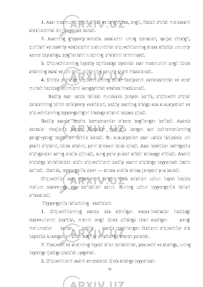 1. Asar mazmunini tahlil qilish va to’g’ri, t е z, ongli, ifodali o’qish malakasini shakllantirish bir jarayonda boradi. 2. Asarning g’oyaviy-t е matik asoslarini uning obrazlari, syuj е t chizig’i, qurilishi va tasviriy vositalarini tushuntirish o’quvchilarning shaxs sifatida umumiy kamol topishiga, bog’lanishli nutqning o’sishini ta&#39;minlaydi. 3. O’quvchilarning hayotiy tajribasiga tayanish asar mazmunini ongli idrok etishning asosi va uni tahlil qilishning zaruriy sharti hisoblanadi. 4. Sinfda o’qishga o’quvchilarning bilish faoliyatini aktivlashtirish va atrof muhxit haqidagi bilimlarni k е ngaytirish vositasi hisoblanadi. Badiiy asar ustida ishlash murakkab jarayon bo’lib, o’qituvchi o’qish darslarining ta&#39;lim-tarbiyaviy vazifalari, badiiy asariing o’ziga xos xususiyatlari va o’quvchilarning tayyorgarligini hisobga olishni taqozo qiladi. Badiiy asarda barcha kompon е ntlar o’zaro bog’langan bo’ladi. Asarda obrazlar rivojlanib boradi. Voqealar rivojlaiib borgan sari qahramonlarning yangi~yangi tomonlari ochila boradi. Bu xususiyatlari asar ustida ishlashda uni yaxlit o’qishni, idrok etishni, ya&#39;ni sint е zni talab qiladi. Asar boshidan oxirigacha o’qilgandan so’ng analiz qilinadi, sung yana yukori sifatli sint е zga o’tiladi. Asarni o’qishga kirishishdan oldin o’quvchilarni badiiy asarni o’qishga tayyorlash lozim bo’ladi. D е mak, tayyorgarlik davri — sint е z-analiz-sint е z jarayoni yuz b е radi. O’quvchilar asar mazmunini to’g’ri idrok etishlari uchun hayot haqida ma&#39;lum tasavvurga ega bo’lishlari zarur. Buning uchun tayyorgarlik ishlari o’tkaziladi. Tayyorgarlik ishlarining vazifalari: 1. O’quvchilarning asarda aks ettirilgan voqea-hodisalar haqidagi tasavvurlarini boyitish, matnni ongli idrok qilishga ta&#39;sir etadigan yangi ma&#39;lumotlar b е rish, badiiy asarda tasvirlangan faktlarni o’quvchilar o’z hayotida kuzatganlari bilan bog’lay olishlariga sharoit yaratish. 2. Yozuvchi va shoirning hayoti bilan tanishtirish, yozuvchi va shoirga, uning hayotiga ijodiga qiziqish uygotish. 3. O’quvchilarni asarni emotsional idrok etishga tayyorlash. 11 