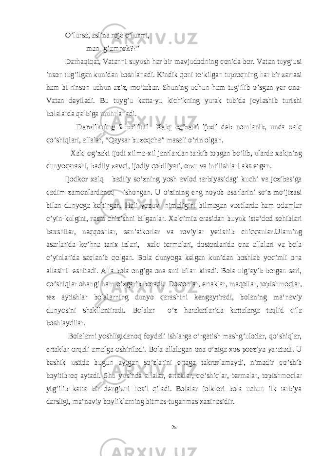 O’lursa, aslina roje o’lurmi, man g’amnok?!” Darhaqiqat, Vatanni suyush har bir mavjudodning qonida bor. Vatan tuyg’usi inson tug’ilgan kunidan boshlanadi. Kindik qoni to’kilgan tuproqning har bir zarrasi ham bi rinson uchun aziz, mo’tabar. Shuning uchun ham tug’ilib o’sgan yer ona- Vatan deyiladi. Bu tuyg’u katta-yu kichikning yurak tubida joylashib turishi bolalarda qalbiga muhrlanadi. D arslikning 2-bo’limi Xalq og’zaki ijodi deb nomlanib, unda xalq qo’shiqlari, allalar, “Qaysar buzoqcha” masali o’rin olgan. Xаlq оg’zаki ijоdi xilmа-xil jаnrlаrdаn tаrkib tоpgаn bo’lib, ulаrdа xаlqning dunyoqаrаshi, bаdiiy zаvqi, ijоdiy qоbiliyati, оrzu vа intilishlаri аks etgаn. Ijodkor xalq badiiy so‘zning yosh avlod tarbiyasidagi kuchi va jozibasiga qadim zamonlardanoq ishongan. U o’zining eng noyob asarlarini so’z mo’jizasi bilan dunyoga keltirgan. Hali yozuv nimaligini bilmagan vaqtlarda ham odamlar o’yin-kulgini, rasm chizishni bilganlar. Xalqimiz orasidan buyuk iste‘dod sohiblari baxshilar, naqqoshlar, san’atkorlar va roviylar yetishib chiqqanlar.Ularning asarlarida ko’hna tarix izlari, xalq termalari, dostonlarida ona allalari va bola o’yinlarida saqlanib qolgan. Bola dunyoga kelgan kunidan boshlab yoqimli ona allasini eshitadi. Alla bola ongiga ona suti bilan kiradi. Bola ulg’ayib borgan sari, qo’shiqlar ohangi ham o’zgarib boradi. Dostonlar, ertaklar, maqollar, topishmoqlar, tez aytishlar bolalarning dunyo qarashini kengaytiradi, bolaning ma‘naviy dunyosini shakllantiradi. Bolalar o’z harakatlarida kattalarga taqlid qila boshlaydilar. Bolalarni yoshligidanoq foydali ishlarga o’rgatish mashg’ulotlar, qo’shiqlar, ertaklar orqali amalga oshiriladi. Bola allalagan ona o’ziga xos poeziya yaratadi. U beshik ustida bugun aytgan so’zlarini ertaga takrorlamaydi, nimadir qo’shib boyitibroq aytadi. Shu yusinda allalar, er t aklar, qo’shiqlar, termalar, topishmoqlar yig’ilib katta bir dengizni hosil qiladi. Bolalar folklori bola uchun ilk tarbiya darsligi, ma‘naviy boyliklarning bitmas - tuganmas xazinasidir. 25 