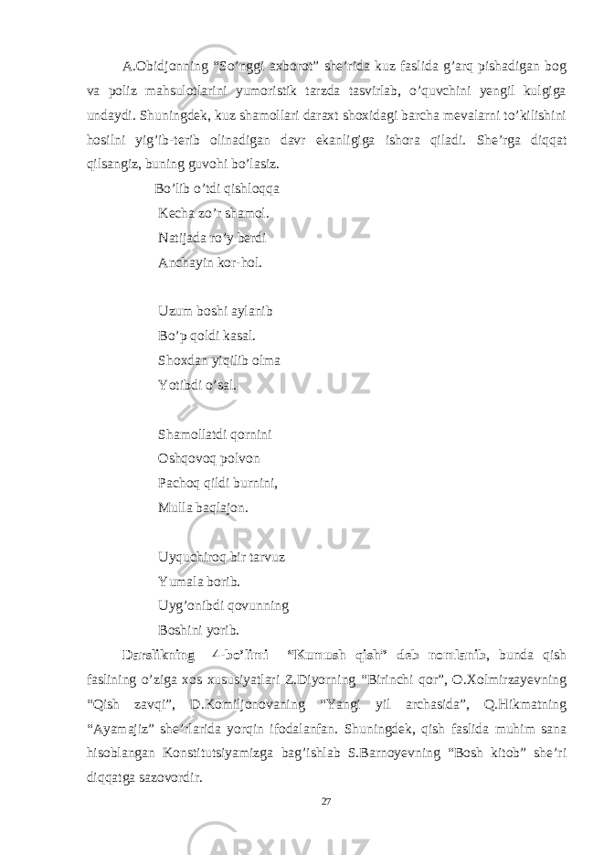 A.Obidjonning “So’nggi axborot” she’rida kuz faslida g’arq pishadigan bog va poliz mahsulotlarini yumoristik tarzda tasvirlab, o’quvchini yengil kulgiga undaydi. Shuningdek, kuz shamollari daraxt shoxidagi barcha mevalarni to’kilishini hosilni yig’ib-terib olinadigan davr ekanligiga ishora qiladi. She’rga diqqat qilsangiz, buning guvohi bo’lasiz. Bo’lib o’tdi qishloqqa Kecha zo’r shamol. Natijada ro’y berdi Anchayin kor-hol. Uzum boshi aylanib Bo’p qoldi kasal. Shoxdan yiqilib olma Yotibdi o’sal. Shamollatdi qornini Oshqovoq polvon Pachoq qildi burnini, Mulla baqlajon. Uyquchiroq bir tarvuz Yumala borib. Uyg’onibdi qovunning Boshini yorib. D arslikning 4 -bo’limi “Kumush qish” d eb nomlanib , bunda qish faslining o’ziga xos xususiyatlari Z.Diyorning “Birinchi qor”, O.Xolmirzayevning “Qish zavqi”, D.Komiljonovaning “Yangi yil archasida”, Q.Hikmatning “Ayamajiz” she’rlarida yorqin ifodalanfan. Shuningdek, qish faslida muhim sana hisoblangan Konstitutsiyamizga bag’ishlab S.Barnoyevning “Bosh kitob” she’ri diqqatga sazovordir. 27 