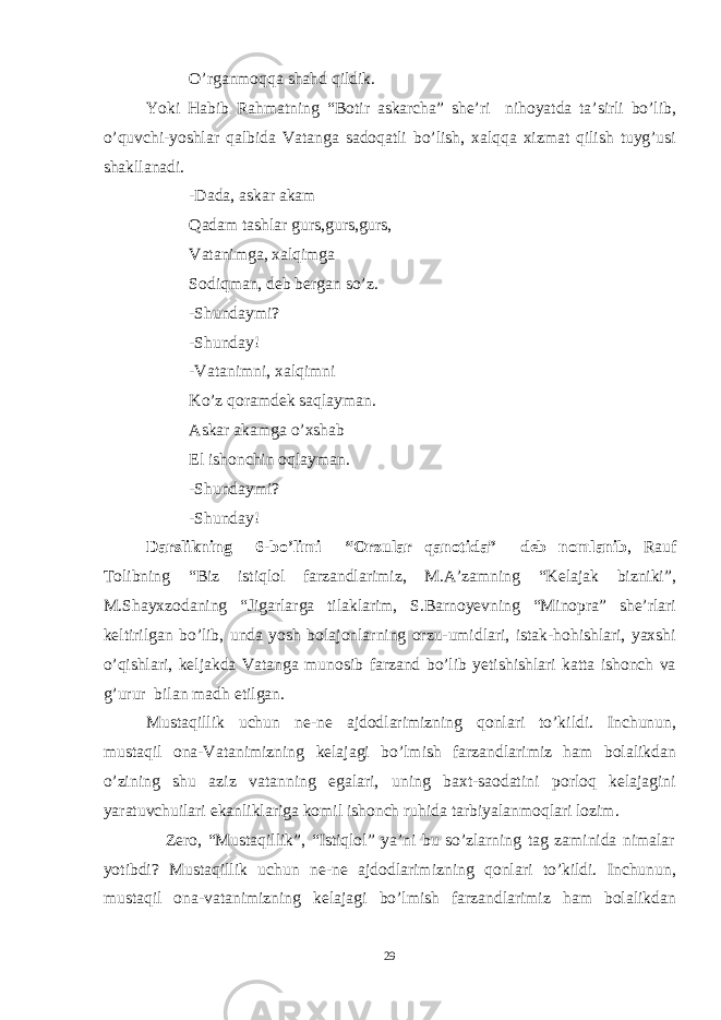 O’rganmoqqa shahd qildik. Yoki Habib Rahmatning “Botir askarcha” she’ri nihoyatda ta’sirli bo’lib, o’quvchi-yoshlar qalbida Vatanga sadoqatli bo’lish, xalqqa xizmat qilish tuyg’usi shakllanadi. -Dada, askar akam Qadam tashlar gurs,gurs,gurs, Vatanimga, xalqimga Sodiqman, deb bergan so’z. -Shundaymi? -Shunday! -Vatanimni, xalqimni Ko’z qoramdek saqlayman. Askar akamga o’xshab El ishonchin oqlayman. -Shundaymi? -Shunday! D arslikning 6 -bo’limi “Orzular qanotida” d eb nomlanib , Rauf Tolibning “Biz istiqlol farzandlarimiz, M.A’zamning “Kelajak bizniki”, M.Shayxzodaning “Jigarlarga tilaklarim, S.Barnoyevning “Minopra” she’rlari keltirilgan bo’lib, unda yosh bolajonlarning orzu-umidlari, istak-hohishlari, yaxshi o’qishlari, keljakda Vatanga munosib farzand bo’lib yetishishlari katta ishonch va g’urur bilan madh etilgan. Mustaqillik uchun ne-ne ajdodlarimizning qonlari to’kildi. Inchunun, mustaqil ona-Vatanimizning kelajagi bo’lmish farzandlarimiz ham bolalikdan o’zining shu aziz vatanning egalari, uning baxt-saodatini porloq kelajagini yaratuvchuilari ekanliklariga komil ishonch ruhida tarbiyalanmoqlari lozim. Zero, “Mustaqillik”, “Istiqlol” ya’ni bu so’zlarning tag zaminida nimalar yotibdi? Mustaqillik uchun ne-ne ajdodlarimizning qonlari to’kildi. Inchunun, mustaqil ona-vatanimizning kelajagi bo’lmish farzandlarimiz ham bolalikdan 29 