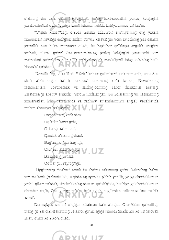 o’zining shu aziz vatanning egalari, uning baxt-saodatini porloq kelajagini yaratuvchuilari ekanliklariga komil ishonch ruhida tarbiyalanmoqlari lozim. “O’qish kitobi”dagi o’zbek bolalar adabiyoti she’riyatning eng yaxshi namunalari hayotga endigina qadam qo’yib kelayotgan yosh avlodning pok qalbini go’zallik nuri bilan munavvar qiladi, bu beg’ubor qalblarga ezgulik urug’ini sochadi, ularni go’zal Ona-vatanimizning porloq kelajagini yaratuvchi tom ma’nodagi go’zal insonlar qilib tarbiyalashdek mas’uliyatli ishga o’zining holis hissasini qo’shadi. D arslikning 7 -bo’limi “Keldi bahor-gulbahor” d eb nomlanib , unda 8 ta she’r o’rin olgan bo’lib, barchasi bahorning kirib kelishi, Navro’zning nishonlanishi, boychechak va qaldirg’ochning bahor darakchisi ekanligi bolajonlarga she’riy shaklda yorqin ifodalangan. Bu bolalarning yil fasllarining xususiyatlari bilan tanishishda va qadimiy an’analarimizni anglab yetishlarida muhim ahamiyat kasb etadi. Osmon tiniq, ko’k shoxi Oq bulut kezar gohi, Gullarga ko’miladi, Qandak o’rikning shoxi. Bog’bon chiqar bog’iga, Cho’pon ketar tog’iga. Bolarilar g’uvillab Qo’nar gul yaprog’iga. Uyg’unning “Bahor” nomli bu she’rda tabiatning go’zal kelinchagi-bahor tom ma’noda jonlantiriladi, u qishning ayozida pishib-yetilib, yerga chechaklardan yashil gilam to’shab, sinchalakning shodon qo’shig’ida, boshiga gulchechaklardan chambar taqib, Ona yurtga ta’zim bajo aylab, tog’lardan sallona-sallona tushib keladi. Darhaqiqat, she’rni o’qigan kitobxon ko’z o’ngida Ona-Vatan go’zalligi, uning go’zal qizi-Bahorning betakror go’zalligiga hamroz tarzda bor ko’rki tarovati bilan, o’zini ko’z ko’z qiladi. 30 