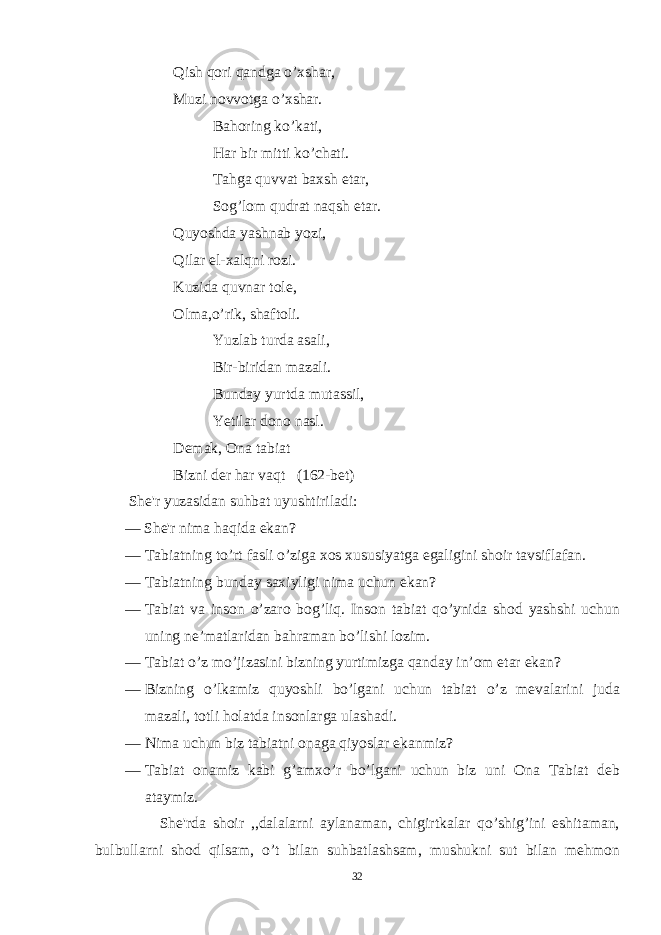 Qish qori qandga o’xshar, Muzi novvotga o’xshar. Bahoring ko’kati, Har bir mitti ko’chati. Tahga quvvat baxsh etar, Sog’lom qudrat naqsh etar. Quyoshda yashnab yozi, Qilar el-xalqni rozi. Kuzida quvnar tole, Olma,o’rik, shaftoli. Yuzlab turda asali, Bir-biridan mazali. Bunday yurtda mutassil, Yetilar dono nasl. Demak, Ona tabiat Bizni der har vaqt (162-bet) She&#39;r yuzasidan suhbat uyushtiriladi: — She&#39;r nima haqida ekan? — Tabiatning to’rt fasli o’ziga xos xususiyatga egaligini shoir tavsiflafan. — Tabiat ning bunday saxiyligi nima uchun ekan? — Tabiat va inson o’zaro bog’liq. Inson tabiat qo’ynida shod yashshi uchun uning ne’matlaridan bahraman bo’lishi lozim. — Tabiat o’z mo’jizasini bizning yurtimizga qanday in’om etar ekan? — Bizning o’lkamiz quyoshli bo’lgani uchun tabiat o’z mevalarini juda mazali, totli holatda insonlarga ulashadi. — Nima uchun biz tabiatni onaga qiyoslar ekanmiz? — Tabiat onamiz kabi g’amxo’r bo’lgani uchun biz uni Ona Tabiat deb ataymiz. She&#39;rda shoir ,,dalalarni aylanaman, chigirtkalar qo’shig’ini eshitaman, bulbullarni shod qilsam, o’t bilan suhbatlashsam, mushukni sut bilan mehmon 32 
