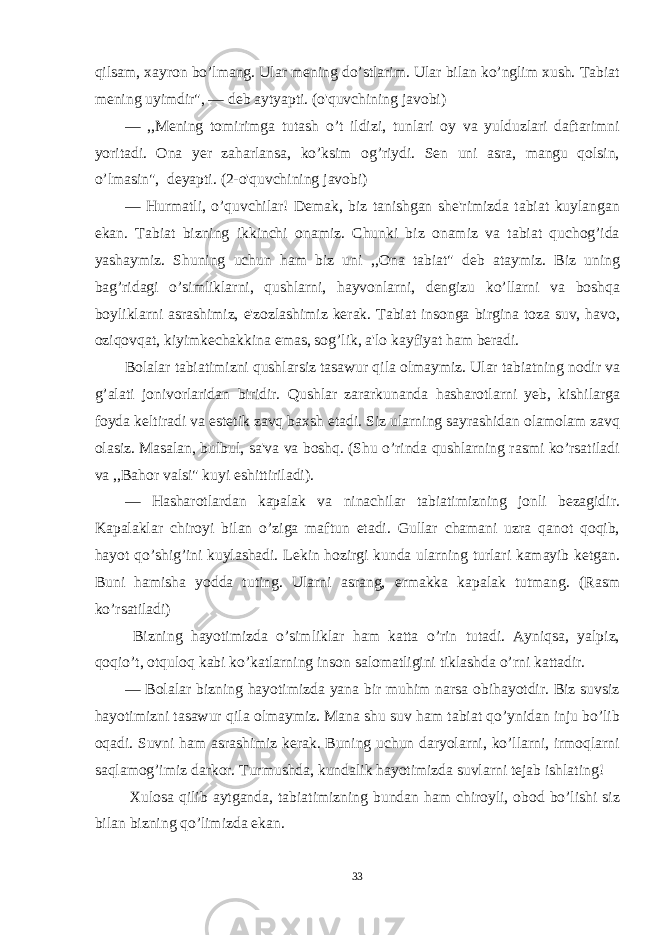 qilsam, xayron bo’lmang. Ular mening do’stlarim. Ular bilan ko’nglim xush. Tabiat mening uyimdir&#34;, — deb aytyapti. (o&#39;quvchining javobi) — ,,Mening tomirimga tutash o’t ildizi, tunlari oy va yulduzlari daftarimni yoritadi. Ona yer zaharlansa, ko’ksim og’riydi. Sen uni asra, mangu qolsin, o’lmasin&#34;, deyapti. (2-o&#39;quvchining javobi) — Hurmatli, o’quvchilar! Demak, biz tanishgan she&#39;rimizda tabiat kuylangan ekan. Tabiat bizning ikkinchi onamiz. Chunki biz onamiz va tabiat quchog’ida yashaymiz. Shuning uchun ham biz uni ,,Ona tabiat&#34; deb ataymiz. Biz uning bag’ridagi o’simliklarni, qushlarni, hayvonlarni, dengizu ko’llarni va boshqa boyliklarni asrashimiz, e&#39;zozlashimiz kerak. Tabiat insonga birgina toza suv, havo, oziqovqat, kiyimkechakkina emas, sog’lik, a&#39;lo kayfiyat ham beradi. Bolalar tabiatimizni qushlarsiz tasawur qila olmaymiz. Ular tabiatning nodir va g’alati jonivorlaridan biridir. Qushlar zararkunanda hasharotlarni yeb, kishilarga foyda keltiradi va estetik zavq baxsh etadi. Siz ularning sayrashidan olamolam zavq olasiz. Masalan, bulbul, sa&#39;va va boshq. (Shu o’rinda qushlarning rasmi ko’rsatiladi va ,,Bahor valsi&#34; kuyi eshittiriladi). — Hasharotlardan kapalak va ninachilar tabiatimizning jonli bezagidir. Kapalaklar chiroyi bilan o’ziga maftun etadi. Gullar chamani uzra qanot qoqib, hayot qo’shig’ini kuylashadi. Lekin hozirgi kunda ularning turlari kamayib ketgan. Buni hamisha yodda tuting. Ularni asrang, ermakka kapalak tutmang. (Rasm ko’rsatiladi) Bizning hayotimizda o’simliklar ham katta o’rin tutadi. Ayniqsa, yalpiz, qoqio’t, otquloq kabi ko’katlarning inson salomatligini tiklashda o’rni kattadir. — Bolalar bizning hayotimizda yana bir muhim narsa obihayotdir. Biz suvsiz hayotimizni tasawur qila olmaymiz. Mana shu suv ham tabiat qo’ynidan inju bo’lib oqadi. Suvni ham asrashimiz kerak. Buning uchun daryolarni, ko’llarni, irmoqlarni saqlamog’imiz darkor. Turmushda, kundalik hayotimizda suvlarni tejab ishlating! Xulosa qilib aytganda, tabiatimizning bundan ham chiroyli, obod bo’lishi siz bilan bizning qo’limizda ekan. 33 