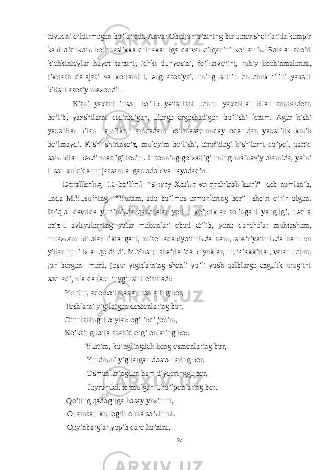 tovuqni o’ldirmagan bo’lar edi. Anvar Obidjon o’zining bir qator she’rlarida kampir kabi o’chko’z bo’lmaslikka chinakamiga da’vat qilganini ko’ramiz. Bolalar shoiri kichkintoylar hayot tarzini, ichki dunyosini, fe’l-atvorini, ruhiy kechinmalarini, fikrlash darajasi va ko’lamini, eng asosiysi, uning shirin chuchuk tilini yaxshi bilishi asosiy mezondir. Kishi yaxshi ins о n bo’lib y е ti sh ishi uchun yaxshil а r bil а n suhb а td о sh bo’lib, yaxshil а rni qidir а dig а n, ul а rg а erg а sh а dig а n bo’lishi l о zim. А g а r kishi yaxshil а r bil а n h а mfikr, h а mq а d а m bo’lm а s а , und а y о d а md а n yaxshilik kutib bo’lm а ydi. Kishi shirinso’z, mul о yim bo’lishi, а tr о fid а gi kishil а rni qo’p о l, q а ttiq so’z bil а n b е zdirm а sligi l о zim. Ins о nning go’z а lligi uning m а `n а viy о l а mid а , ya`ni ins о n xulqid а muj а ss а ml а ng а n о d о b v а h а yo d а dir: D arslikning 10 -bo’limi “9-may Xotira va qadrlash kuni” d eb nomlanib , unda M.Yusufning “Yurtim, ado bo’lmas armonlaring bor” she’ri o’rin olgan. Istiqlol davrida yurtimizda qanchalar yo’l-u ko’priklar solingani yanglig’, necha aziz-u avliyolarning yotar makonlari obod etilib, yana qanchalar muhtasham, muazzam binolar tiklangani, misol adabiyotimizda ham, she’riyatimizda ham bu yillar nurli izlar qoldirdi. M.Yusuf she’rlarida buyuklar, mutafakkirlar, vatan uchun jon bergan mard, jasur yigitlarning shonli yo’li yosh qalblarga ezgulik urug’ini sochadi, ularda faxr tuyg’usini o’stiradi: Yurtim, ado bo’lmas armonlaring bor, Toshlarni yig’latgan dostonlaring bor. O’tmishingni o’ylab og’ribdi jonim, Ko’ksing to’la shahid o’g’lonlaring bor. Yurtim, ko’nglingdek keng osmonlaring bor, Yulduzni yig’latgan dostonlaring bor. Osmonlaringdan ham diydoringga zor, Jayrondek termulgan Cho’lponlaring bor. Qo’ling qadog’iga bosay yuzimni, Onamsan-ku, og’ir olma so’zimni. Qayinbarglar yopib qaro ko’zini, 37 