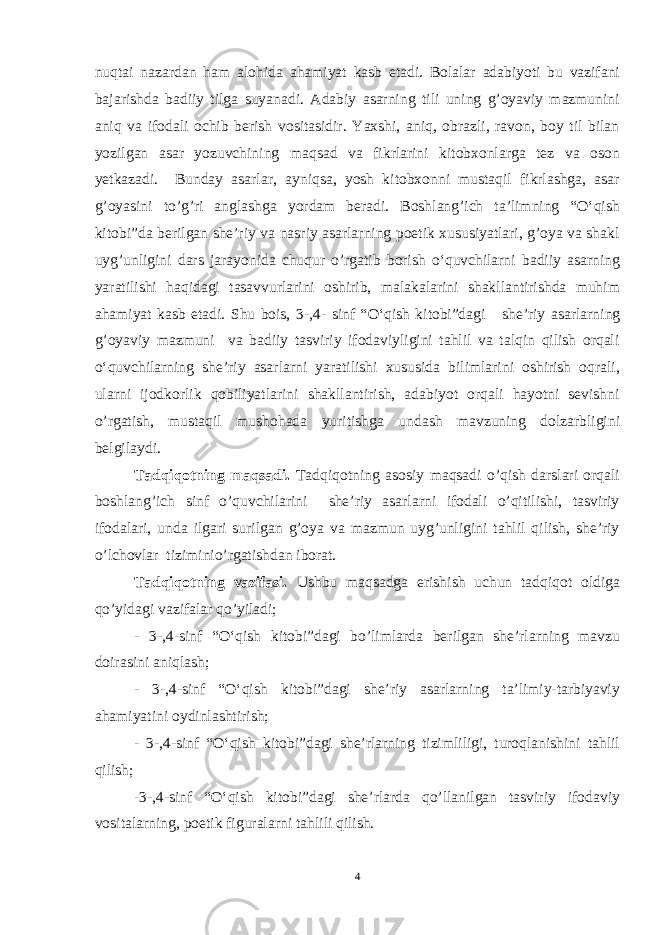 nuqtai nazardan ham alohida ahamiyat kasb etadi. Bolalar adabiyoti bu vazifani bajarishda badiiy tilga suyanadi. Adabiy asarning tili uning g’oyaviy mazmunini aniq va ifodali ochib berish vositasidir. Yaxshi, aniq, obrazli, ravon, boy til bilan yozilgan asar yozuvchining maqsad va fikrlarini kitobxonlarga tez va oson yetkazadi. Bunday asarlar, ayniqsa, yosh kitobxonni mustaqil fikrlashga, asar g’oyasini to’g’ri anglashga yordam beradi. Boshlang’ich ta’limning “O‘qish kitobi”da berilgan she’riy va nasriy asarlarning poetik xususiyatlari, g’oya va shakl uyg’unligini dars jarayonida chuqur o’rgatib borish o‘quvchilarni badiiy asarning yaratilishi haqidagi tasavvurlarini oshirib, malakalarini shakllantirishda muhim ahamiyat kasb etadi. Shu bois, 3-,4- sinf “ O‘ qish kitobi”dagi she’riy asar larning g’oyaviy mazmuni va badiiy tasviriy ifodaviyligini tahlil va talqin qilish orqali o‘quvchilarning she’riy asarlarni yaratilishi xususida bilimlarini oshirish oqrali, ularni ijodkorlik qobiliyatlarini shakllantirish, adabiyot orqali hayotni sevishni o’rgatish, mustaqil mushohada yuritishga undash mavzuning dolzarbligini belgilaydi. Tadqiqotning maqsadi. Tadqiqotning asosiy maqsadi o’qish darslari orqali boshlang’ich sinf o’quvchilarini she’riy asarlarni ifodali o’qitilishi, tasviriy ifodalari, unda ilgari surilgan g’oya va mazmun uyg’unligini tahlil qilish, she’riy o’lchovlar tiziminio’rgatishdan iborat. Tadqiqotning vazifasi. Ushbu maqsadga erishish uchun tadqiqot oldiga qo’yidagi vazifalar qo’yiladi; - 3-,4-sinf “O‘qish kitobi”dagi bo’limlarda berilgan she’rlarning mavzu doirasini aniqlash; - 3-,4-sinf “O‘qish kitobi”dagi she’riy asarlarning ta’limiy-tarbiyaviy ahamiyatini oydinlashtirish; - 3-,4-sinf “O‘qish kitobi”dagi she’rlarning tizimliligi, turoqlanishini tahlil qilish; -3-,4-sinf “O‘qish kitobi”dagi she’rlarda qo’llanilgan tasviriy ifodaviy vositalarning, poetik figuralarni tahlili qilish. 4 Asarni uning goyasiga, yozuvchining niyatiga mos ravishda asar jozibasini ifodalab, ravon, aniq, to’g’ri o’qish ifodali o’qish d е yiladi. Ifodali o’qish adabiyotni aniq va ko’rgazmali o’qitishning dastlabki va asosiy formasidir. 