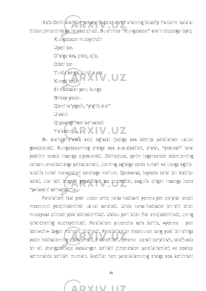  Safo Ochil she’rlari ramziy ifodalar orqali o’zining falsafiy fikrlarini bolalar tilidan jonlantirishga harakat qiladi. Bu o’rinda “Kungaboqar” she’ri diqqatga loyiq. Kungaboqar muloyimdir Uyati bor. O’ziga xos, qiziq, ajib, Odati bor- Tunda yerga, kunduz esa Kunga boqar. Shu boisdan yeru-kunga Birday yoqar. Qorni to’ygach, “yig’ib olar” U esini Quyoshga ham ko’rsatadi Yelkasini … . Bu she’rda o’zbek xalq og’zaki ijodiga xos botiniy parallelism uslubi gavdalanadi. Kungaboqarning o’ziga xos xususiyatlari, o’sish, “yashash” tarsi yashirin tarzda insonga qiyoslanadi. Darhaqiqat, ayrim laganbardor odamlarning rahbaru-amaldorlarga yaltoqlanishi, ularning og’ziga qarab turishi va ularga egilib- bukilib turish manzaralari barchaga ma’lum. Qolaversa, hayotda ba’zi bir kishilar borki, ular ishi bitgach yaxshilikni tez unutadilar, ezgulik qilgan insonga hatto “yelkasini ko’rsatadi”lar. Parallelizm ikki yoki undan ortiq narsa-hodisani yonma-yon qo‘yish orqali mazmunni yorqinlashtirish uslubi sanaladi. Unda narsa-hodisalar bir-biri bilan muqoyasa qilinadi yoki zidlashtiriladi. Ushbu yo‘l bilan fikr aniqlashtiriladi, uning ta’sirchanligi kuchaytiriladi. Parallelizm yunoncha so‘z bo‘lib, «yonma - yon boruvchi» degan ma’noni bildiradi. Parallelizmlar mazmunan teng yoki bir-biriga yaqin hodisalarning qiyoslanishi, o‘xshatilishi, qarama - qarshi qo‘yilishi, talaffuzda bir xil ohangdorlikqa asoslangan bo‘lishi (intonatsion parallelizmlar) va boshqa ko‘rinishda bo‘lishi mumkin. Radiflar ham parallelizmning o‘ziga xos ko‘rinishi 41 