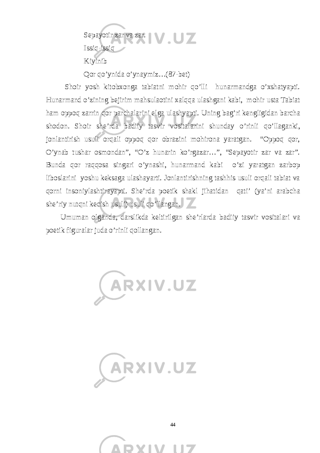 Sepayotir zar va zar. Issiq-issiq Kiyinib Qor qo’ynida o’ynaymiz…(87-bet) Shoir yosh kitobxonga tabiatni mohir qo’lli hunarmandga o’xshatyapti. Hunarmand o’zining bejirim mahsulaotini xalqqa ulashgani kabi, mohir usta Tabiat ham oppoq zarrin qor parchalarini elga ulashyapti. Uning bag’ri kengligidan barcha shodon. Shoir she’rda badiiy tasvir vositalarini shunday o’rinli qo’llaganki, jonlantirish usuli orqali oppoq qor obrazini mohirona yaratgan. “Oppoq qor, O’ynab tushar osmondan”, “O’z hunarin ko’rgazar…”, “Sepayotir zar va zar”. Bunda qor raqqosa singari o’ynashi, hunarmand kabi o’zi yaratgan zarbop liboslarini yoshu keksaga ulashayarti. Jonlantirishning tashhis usuli orqali tabiat va qorni insoniylashtirayapti. She’rda poetik shakl jihatidan qati’ (ya’ni arabcha she’riy nutqni kecish usuli) usuli qo’llangan. Umuman olganda, darslikda keltirilgan she’rlarda badiiy tasvir vositalari va poetik figuralar juda o’rinli qollangan. 44 