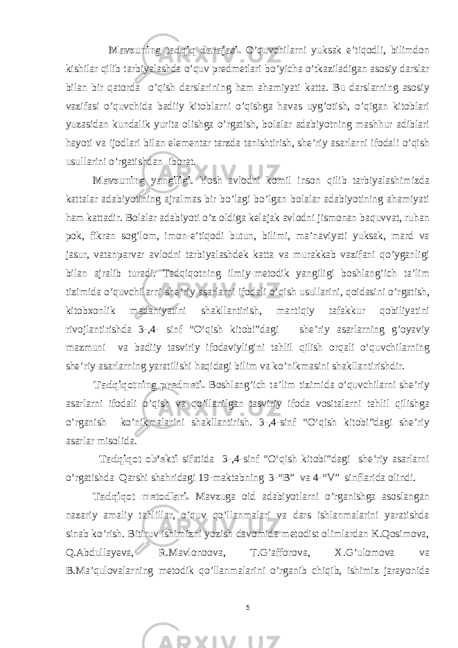  Mavzuning tadqiq darajasi. O’quvchilarni yuksak e’tiqodli, bilimdon kishilar qilib tarbiyalashda o’quv predmetlari bo’yicha o’tkaziladigan asosiy darslar bilan bir qatorda o’qish darslarining ham ahamiyati katta. Bu darslarning asosiy vazifasi o’quvchida badiiy kitoblarni o’qishga havas uyg’otish, o’qigan kitoblari yuzasidan kundalik yurita olishga o’rgatish, bolalar adabiyotning mashhur adiblari hayoti va ijodlari bilan elementar tarzda tanishtirish, she’riy asarlarni ifodali o’qish usullarini o’rgatishdan iborat. Mavzuning yangiligi . Yosh avlodni komil inson qilib tarbiyalashimizda kattalar adabiyotining ajralmas bir bo’lagi bo’lgan bolalar adabiyotining ahamiyati ham kattadir. Bolalar adabiyoti o’z oldiga kelajak avlodni jismonan baquvvat, ruhan pok, fikran sog’lom, imon-e’tiqodi butun, bilimi, ma’naviyati yuksak, mard va jasur, vatanparvar avlodni tarbiyalashdek katta va murakkab vazifani qo’yganligi bilan ajralib turadi. Tadqiqotning ilmiy-metodik yangiligi boshlang’ich ta’lim tizimida o’quvchilarni she’riy asarlarni ifodali o’qish usullarini, qoidasini o’rgatish, kitobxonlik madaniyatini shakllantirish, mantiqiy tafakkur qobiliyatini rivojlantirishda 3- ,4- sinf “ O‘ qish kitobi”dagi she’riy asar larning g’oyaviy mazmuni va badiiy tasviriy ifodaviyligini tahlil qilish orqali o‘quvchilarning she’riy asarlarning yaratilishi haqidagi bilim va ko’nikmasini shakllantirishdir. Tadqiqotning predmeti. Boshlang’ich ta’lim tizimida o’quvchilarni she’riy asarlarni ifodali o’qish va qo’llanilgan tasviriy ifoda vositalarni tahlil qilishga o’rganish ko’nikmalarini shakllantirish. 3-,4-sinf “O‘qish kitobi”dagi she’riy asarlar misolida. Tadqiqot ob’ekti sifatida 3-,4-sinf “O‘qish kitobi”dagi she’riy asarlarni o’rgatishda Qarshi shahridagi 19-maktabning 3-“B” va 4-“V” sinflarida olindi. Tadqiqot metodlari. Mavzuga oid adabiyotlarni o’rganishga asoslangan nazariy amaliy tahlillar, o’quv qo’llanmalari va dars ishlanmalarini yaratishda sinab ko’rish. Bitiruv ishimizni yozish davomida metodist olimlardan K.Qosimova, Q.Abdullayeva, R.Mavlonoova, T.G’afforova, X.G’ulomova va B.Ma’qulovalarning metodik qo’llanmalarini o’rganib chiqib, ishimiz jarayonida 5 Asarni uning goyasiga, yozuvchining niyatiga mos ravishda asar jozibasini ifodalab, ravon, aniq, to’g’ri o’qish ifodali o’qish d е yiladi. Ifodali o’qish adabiyotni aniq va ko’rgazmali o’qitishning dastlabki va asosiy formasidir. 