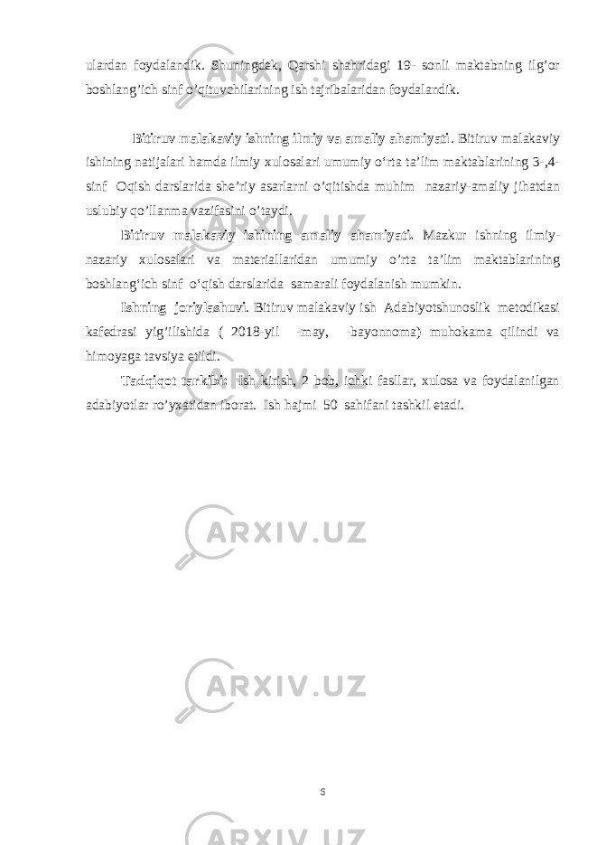 ulardan foydalandik. Shuningdek, Qarshi shahridagi 19- sonli maktabning ilg’or boshlang’ich sinf o’qituvchilarining ish tajribalaridan foydalandik. Bitiruv malakaviy ishning ilmiy va amaliy ahamiyati . Bitiruv malakaviy ishining natijalari hamda ilmiy xulosalari umumiy o‘rta ta’lim maktablarining 3-,4- sinf Oqish darslarida she’riy asarlarni o’qitishda muhim nazariy-amaliy jihatdan uslubiy qo’llanma vazifasini o’taydi. Bitiruv malakaviy ishining amaliy ahamiyati. Mazkur ishning ilmiy- nazariy xulosalari va materiallaridan umumiy o’rta ta’lim maktablarining boshlang‘ich sinf o‘qish darslarida samarali foydalanish mumkin. Ishning joriylashuvi . Bitiruv malakaviy ish Adabiyotshunoslik metodikasi kafedrasi yig’ilishida ( 2018-yil -may, -bayonnoma) muhokama qilindi va himoyaga tavsiya etildi. Tadqiqot tarkibi: Ish kirish, 2 bob, ichki fasllar, xulosa va foydalanilgan adabiyotlar ro’yxatidan iborat. Ish hajmi 50 sahifani tashkil etadi. 6 Asarni uning goyasiga, yozuvchining niyatiga mos ravishda asar jozibasini ifodalab, ravon, aniq, to’g’ri o’qish ifodali o’qish d е yiladi. Ifodali o’qish adabiyotni aniq va ko’rgazmali o’qitishning dastlabki va asosiy formasidir. 