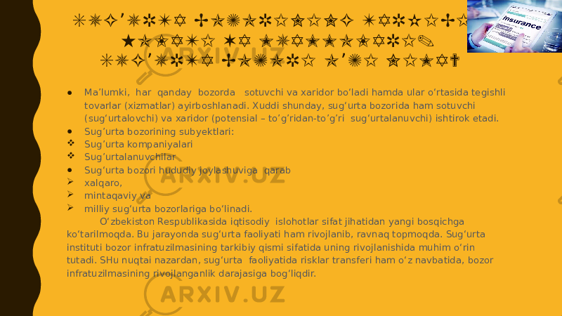 S U G U R T A B O Z O R I N I N G T A R K I B I , ’ H O L A T I V A M U A M M O L A R I . S U G U R T A B O Z O R I O Z I N I M A ? ’ ’ ● Ma’lumki, har qanday bozorda sotuvchi va xaridor bo‘ladi hamda ular o‘rtasida tegishli tovarlar (xizmatlar) ayirboshlanadi. Xuddi shunday, sug‘urta bozorida ham sotuvchi (sug‘urtalovchi) va xaridor (potensial – to’g’ridan-to’g’ri sug‘urtalanuvchi) ishtirok etadi. ● Sug’urta bozorining subyektlari:  Sug’urta kompaniyalari  Sug’urtalanuvchilar ● Sug‘urta bozori hududiy joylashuviga qarab  xalqaro,  mintaqaviy va  milliy sug‘urta bozorlariga bo‘linadi. O‘zbekiston Respublikasida iqtisodiy islohotlar sifat jihatidan yangi bosqichga ko‘tarilmoqda. Bu jarayonda sug‘urta faoliyati ham rivojlanib, ravnaq topmoqda. Sug‘urta instituti bozor infratuzilmasining tarkibiy qismi sifatida uning rivojlanishida muhim o‘rin tutadi. SHu nuqtai nazardan, sug‘urta faoliyatida risklar transferi ham o‘z navbatida, bozor infratuzilmasining rivojlanganlik darajasiga bog‘liqdir. 