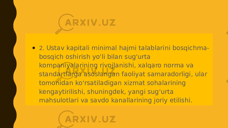 ● 2. Ustav kapitali minimal hajmi talablarini bosqichma- bosqich oshirish yo&#39;li bilan sug&#39;urta kompaniyalarining rivojlanishi, xalqaro norma va standartlarga asoslangan faoliyat samaradorligi, ular tomonidan ko&#39;rsatiladigan xizmat sohalarining kengaytirilishi, shuningdek, yangi sug&#39;urta mahsulotlari va savdo kanallarining joriy etilishi. 