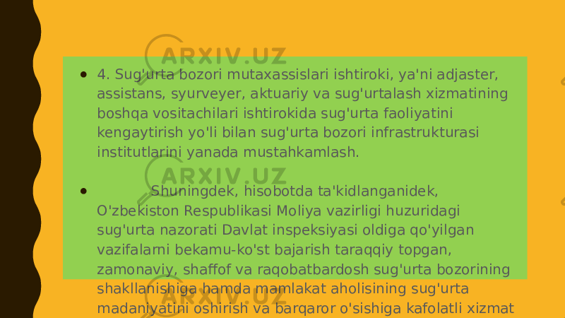 ● 4. Sug&#39;urta bozori mutaxassislari ishtiroki, ya&#39;ni adjaster, assistans, syurveyer, aktuariy va sug&#39;urtalash xizmatining boshqa vositachilari ishtirokida sug&#39;urta faoliyatini kengaytirish yo&#39;li bilan sug&#39;urta bozori infrastrukturasi institutlarini yanada mustahkamlash. ● Shuningdek, hisobotda ta&#39;kidlanganidek, O&#39;zbekiston Respublikasi Moliya vazirligi huzuridagi sug&#39;urta nazorati Davlat inspeksiyasi oldiga qo&#39;yilgan vazifalarni bekamu-ko&#39;st bajarish taraqqiy topgan, zamonaviy, shaffof va raqobatbardosh sug&#39;urta bozorining shakllanishiga hamda mamlakat aholisining sug&#39;urta madaniyatini oshirish va barqaror o&#39;sishiga kafolatli xizmat qiladi. 