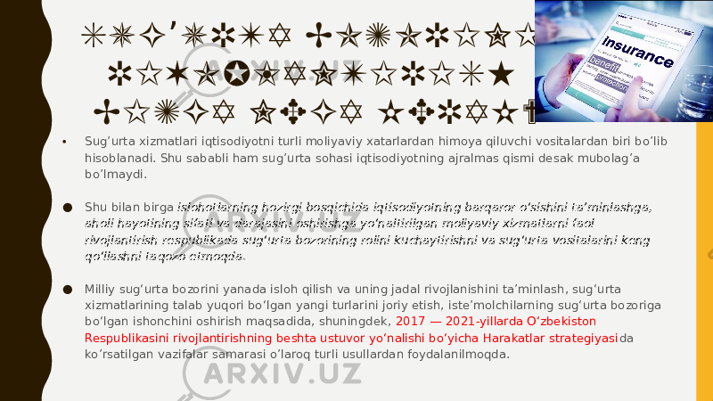 SUG URTA BOZORINI ’ RIVOJLANTIRISH BIZGA NEGA KERAK? • Sug’urta xizmatlari iqtisodiyotni turli moliyaviy xatarlardan himoya qiluvchi vositalardan biri bo’lib hisoblanadi. Shu sababli ham sug’urta sohasi iqtisodiyotning ajralmas qismi desak mubolag’a bo’lmaydi.    ● Shu bilan birga islohotlarning hozirgi bosqichida iqtisodiyotning barqaror oʻsishini taʼminlashga, aholi hayotining sifati va darajasini oshirishga yoʻnaltirilgan moliyaviy xizmatlarni faol rivojlantirish respublikada sugʻurta bozorining rolini kuchaytirishni va sugʻurta vositalarini keng qoʻllashni taqozo etmoqda. ● Milliy sugʻurta bozorini yanada isloh qilish va uning jadal rivojlanishini taʼminlash, sugʻurta xizmatlarining talab yuqori boʻlgan yangi turlarini joriy etish, isteʼmolchilarning sugʻurta bozoriga boʻlgan ishonchini oshirish maqsadida, shuningdek, 2017 — 2021-yillarda Oʻzbekiston Respublikasini rivojlantirishning beshta ustuvor yoʻnalishi boʻyicha Harakatlar strategiyasi da ko’rsatilgan vazifalar samarasi o’laroq turli usullardan foydalanilmoqda. 