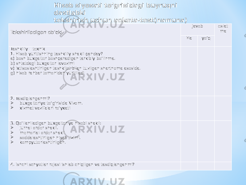 Tekshiriladigan ob’ekt Javob eslat ma Ha yo’q Tashkiliy – texnik 1. Hisob yuritishning tashkiliy shakli qanday? a) bosh buxgalter boshqaradigan tarkibiy bo’linma. b) shtatdagi buxgalter lavozimi v) ixtisoslashtirilgan tashkilot bilan tuzilgan shartnoma asosida. g) hisob rahbar tomonidan yuritiladi       2. Tasdiqlanganmi?  buxgalteriya to’g’risida Nizom.  xizmat vazifalari ro’yxati       3. Qo’llaniladigan buxgalteriya hisobi shakli:  jurnal-order shakli.  memorial-order shakli  soddalashtirilgan hisob tizimi.  kompyuterlashtirilgan.       4. Ishchi schyotlar rejasi ishlab chiqilgan va tasdiqlanganmi?      Hisob siyosati to’grisidagi buyruqni dastlabki tekshirish uchun anketa-test(namuna) 