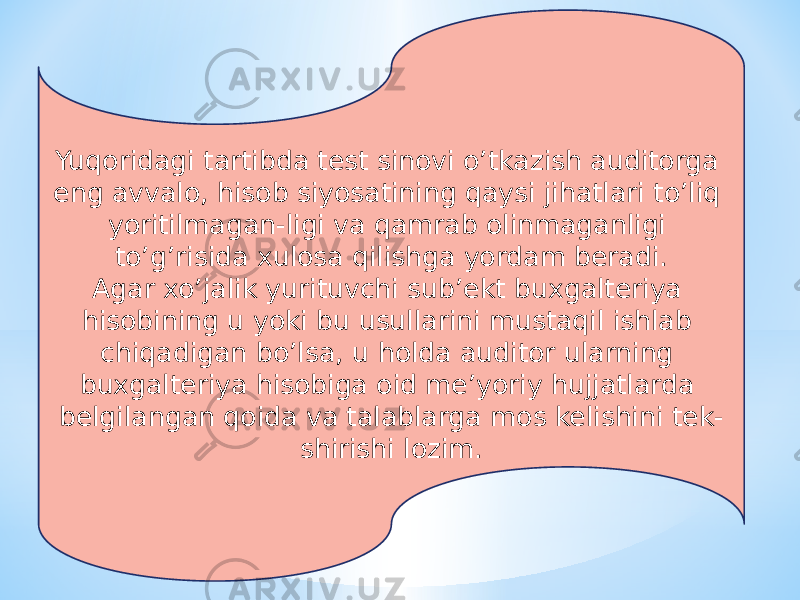 Yuqoridagi tartibda test sinovi o’tkazish auditorga eng avvalo, hisob siyosatining qaysi jihatlari to’liq yoritilmagan-ligi va qamrab olinmaganligi to’g’risida xulosa qilishga yordam beradi. Agar xo’jalik yurituvchi sub’ekt buxgalteriya hisobining u yoki bu usullarini mustaqil ishlab chiqadigan bo’lsa, u holda auditor ularning buxgalteriya hisobiga oid me’yoriy hujjatlarda belgilangan qoida va talablarga mos kelishini tek- shirishi lozim. 