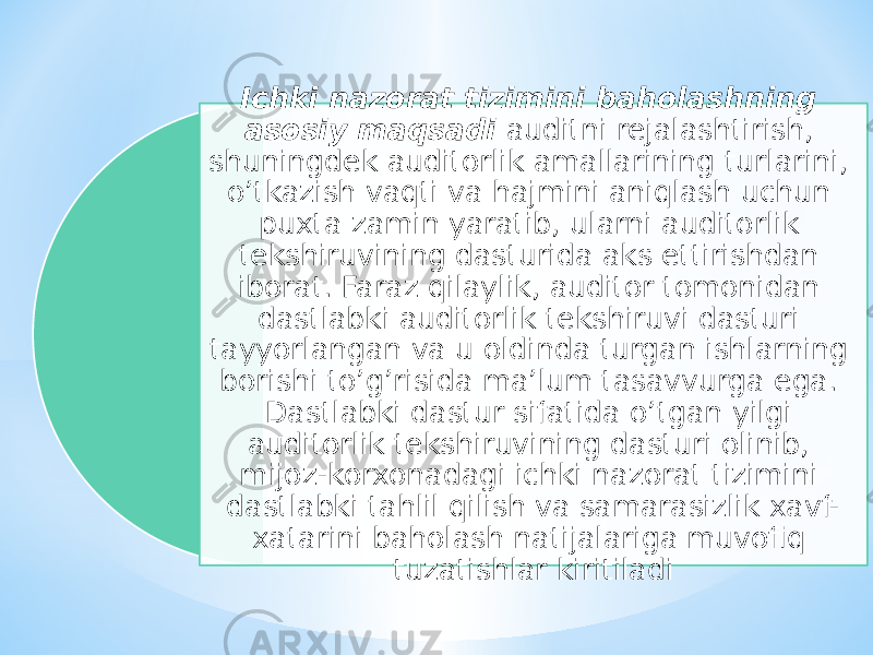 Ichki nazorat tizimini baholashning asosiy maqsadi auditni rejalashtirish, shuningdek auditorlik amallarining turlarini, o’tkazish vaqti va hajmini aniqlash uchun puxta zamin yaratib, ularni auditorlik tekshiruvining dasturida aks ettirishdan iborat. Faraz qilaylik, auditor tomonidan dastlabki auditorlik tekshiruvi dasturi tayyorlangan va u oldinda turgan ishlarning borishi to’g’risida ma’lum tasavvurga ega. Dastlabki dastur sifatida o’tgan yilgi auditorlik tekshiruvining dasturi olinib, mijoz-korxonadagi ichki nazorat tizimini dastlabki tahlil qilish va samarasizlik xavf- xatarini baholash natijalariga muvofiq tuzatishlar kiritiladi 