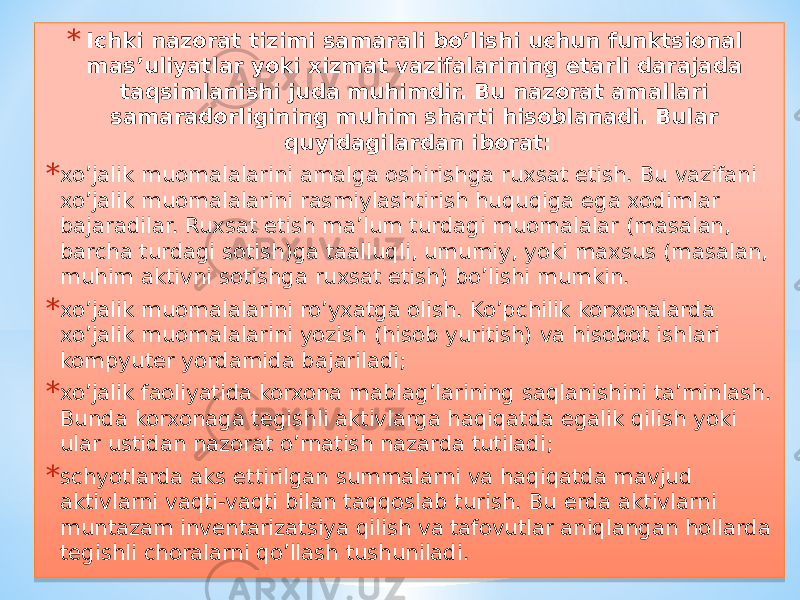 * Ichki nazorat tizimi samarali bo’lishi uchun funktsional mas’uliyatlar yoki xizmat vazifalarining etarli darajada taqsimlanishi juda muhimdir. Bu nazorat amallari samaradorligining muhim sharti hisoblanadi. Bular quyidagilardan iborat: * xo’jalik muomalalarini amalga oshirishga ruxsat etish. Bu vazifani xo’jalik muomalalarini rasmiylashtirish huquqiga ega xodimlar bajaradilar. Ruxsat etish ma’lum turdagi muomalalar (masalan, barcha turdagi sotish)ga taalluqli, umumiy, yoki maxsus (masalan, muhim aktivni sotishga ruxsat etish) bo’lishi mumkin. * xo’jalik muomalalarini ro’yxatga olish. Ko’pchilik korxonalarda xo’jalik muomalalarini yozish (hisob yuritish) va hisobot ishlari kompyuter yordamida bajariladi; * xo’jalik faoliyatida korxona mablag’larining saqlanishini ta’minlash. Bunda korxonaga tegishli aktivlarga haqiqatda egalik qilish yoki ular ustidan nazorat o’rnatish nazarda tutiladi; * schyotlarda aks ettirilgan summalarni va haqiqatda mavjud aktivlarni vaqti-vaqti bilan taqqoslab turish. Bu erda aktivlarni muntazam inventarizatsiya qilish va tafovutlar aniqlangan hollarda tegishli choralarni qo’llash tushuniladi. 01 22190D0B0A 12050E 07 0E 15 01 0A 0A 190C 190C 140213041408 01 0A 0A 09 01 0A 3F 020E0C 01 12 0C 14020B050C 05 