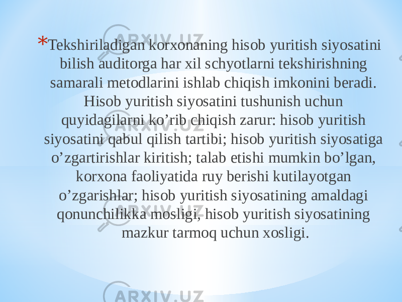 * Tekshiriladigan korxonaning hisob yuritish siyosatini bilish auditorga har xil schyotlarni tekshirishning samarali metodlarini ishlab chiqish imkonini beradi. Hisob yuritish siyosatini tushunish uchun quyidagilarni ko’rib chiqish zarur: hisob yuritish siyosatini qabul qilish tartibi; hisob yuritish siyosatiga o’zgartirishlar kiritish; talab etishi mumkin bo’lgan, korxona faoliyatida ruy berishi kutilayotgan o’zgarishlar; hisob yuritish siyosatining amaldagi qonunchilikka mosligi, hisob yuritish siyosatining mazkur tarmoq uchun xosligi. 