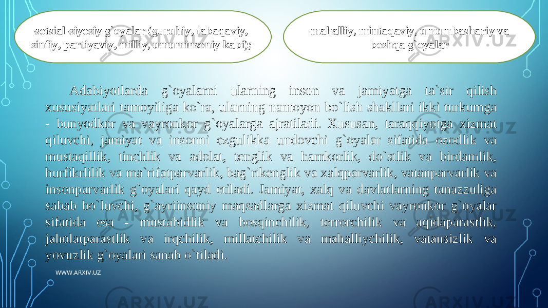 -sotsial-siyosiy g`oyalar (guruhiy, tabaqaviy, sinfiy, partiyaviy, milliy, umuminsoniy kabi); -mahalliy, mintaqaviy, umumbashariy va boshqa g` oyalar Adabiyotlarda g`oyalarni ularning inson va jamiyatga ta`sir qilish xususiyatlari tamoyiliga ko`ra, ularning namoyon bo`lish shakllari ikki turkumga - bunyodkor va vayronkor g`oyalarga ajratiladi. Xususan, taraqqiyotga xizmat qiluvchi, jamiyat va insonni ezgulikka undovchi g`oyalar sifatida ozodlik va mustaqillik, tinchlik va adolat, tenglik va hamkorlik, do`stlik va birdamlik, h urfikrlilik va ma`rifatparvarlik, bag`rikenglik va xalqparvarlik, vatanparvarlik va insonparvarlik g`oyalari qayd etiladi. Jamiyat, xalq va davlatlarning tanazzuliga sabab bo`luvchi, g`ayriinsoniy maqsadlarga xizmat qiluvchi vayronkor g`oyalar sifatida esa - mustabidlik va bosqinchilik, terrorchilik va aqidaparastlik, jaholatparastlik va irqchilik, millatchilik va mahalliychilik, vatansizlik va yovuzlik g`oyalari sanab o`tiladi. WWW.ARXIV.UZ 